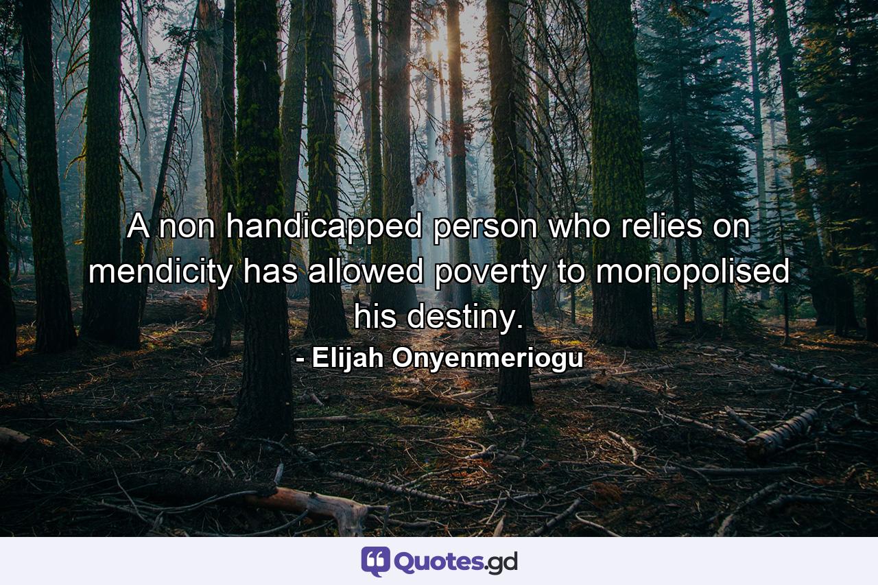 A non handicapped person who relies on mendicity has allowed poverty to monopolised his destiny. - Quote by Elijah Onyenmeriogu