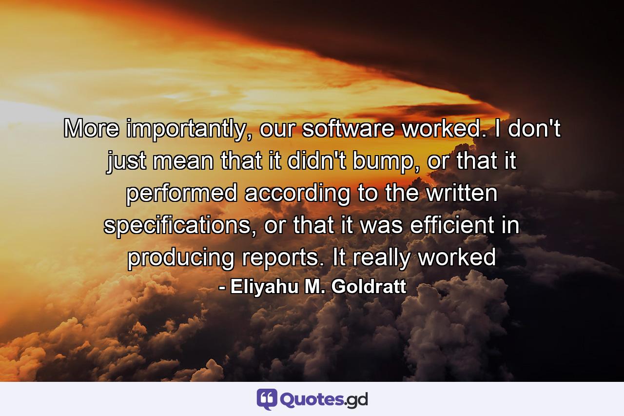 More importantly, our software worked. I don't just mean that it didn't bump, or that it performed according to the written specifications, or that it was efficient in producing reports. It really worked - Quote by Eliyahu M. Goldratt