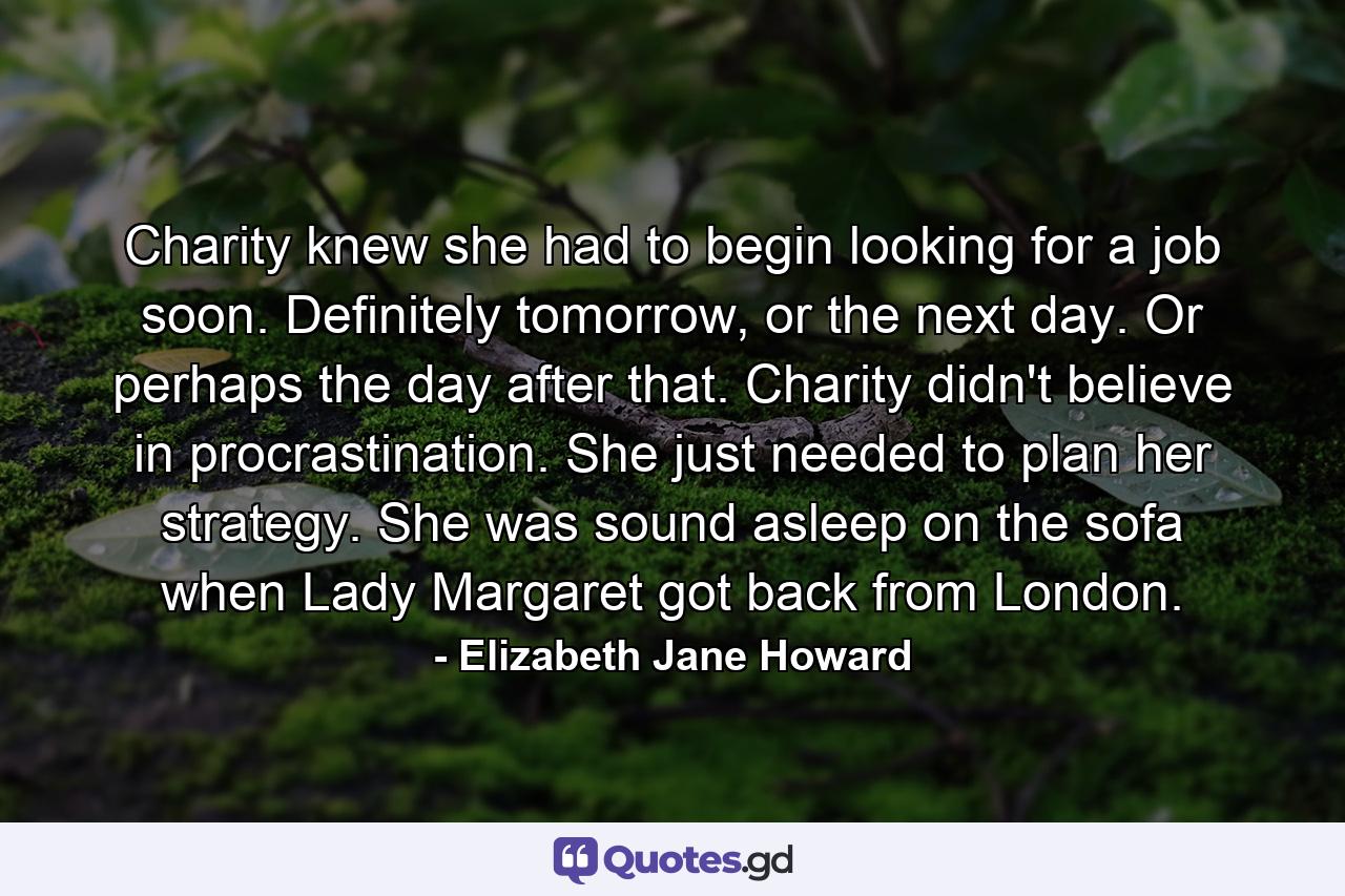 Charity knew she had to begin looking for a job soon. Definitely tomorrow, or the next day. Or perhaps the day after that. Charity didn't believe in procrastination. She just needed to plan her strategy. She was sound asleep on the sofa when Lady Margaret got back from London. - Quote by Elizabeth Jane Howard