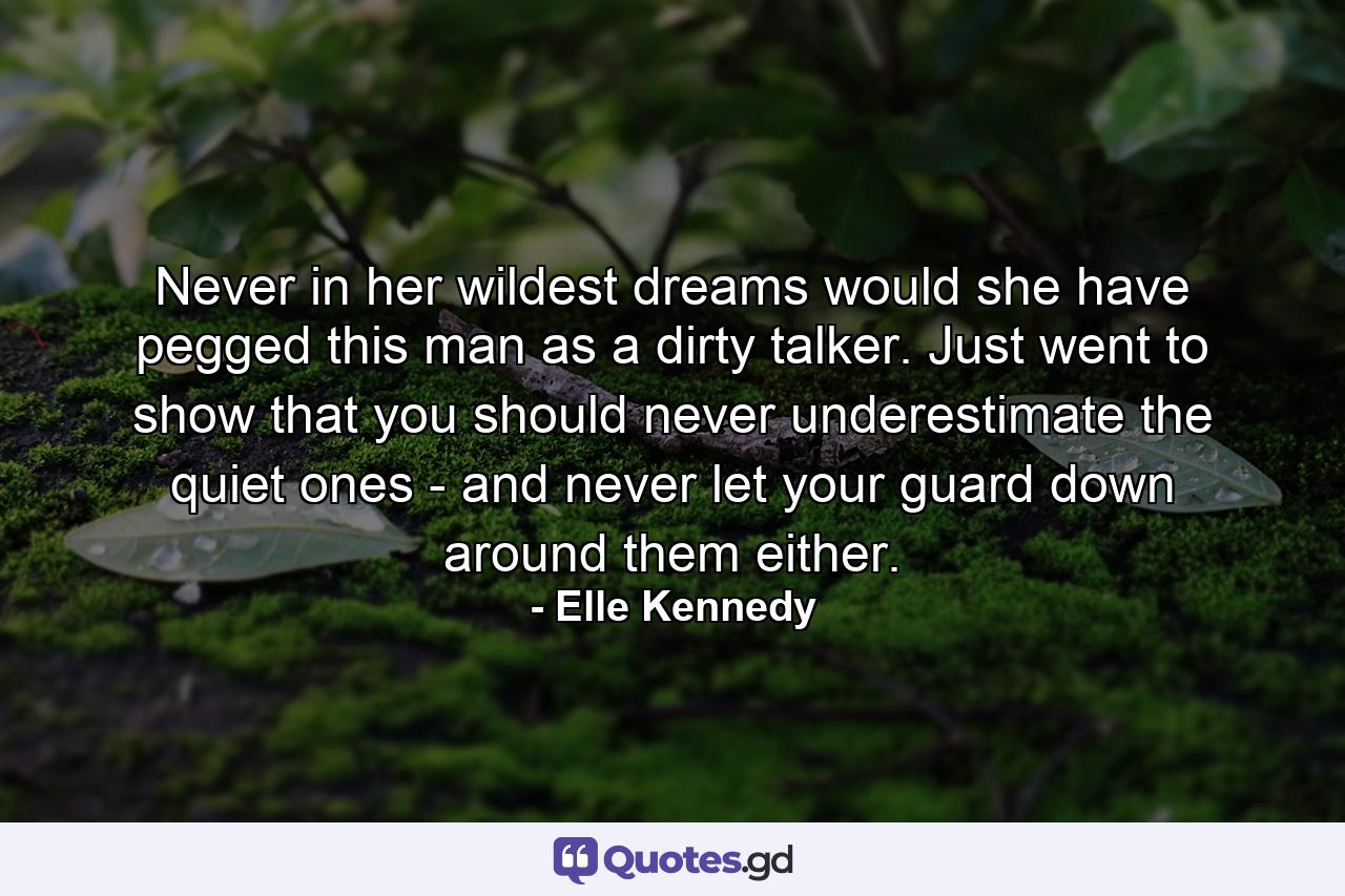 Never in her wildest dreams would she have pegged this man as a dirty talker. Just went to show that you should never underestimate the quiet ones - and never let your guard down around them either. - Quote by Elle Kennedy