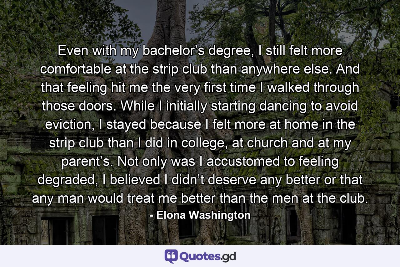 Even with my bachelor’s degree, I still felt more comfortable at the strip club than anywhere else. And that feeling hit me the very first time I walked through those doors. While I initially starting dancing to avoid eviction, I stayed because I felt more at home in the strip club than I did in college, at church and at my parent’s. Not only was I accustomed to feeling degraded, I believed I didn’t deserve any better or that any man would treat me better than the men at the club. - Quote by Elona Washington