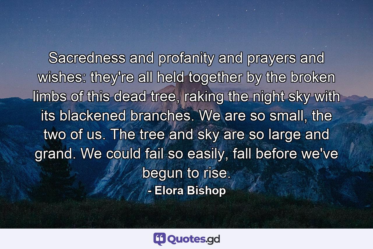 Sacredness and profanity and prayers and wishes: they're all held together by the broken limbs of this dead tree, raking the night sky with its blackened branches. We are so small, the two of us. The tree and sky are so large and grand. We could fail so easily, fall before we've begun to rise. - Quote by Elora Bishop