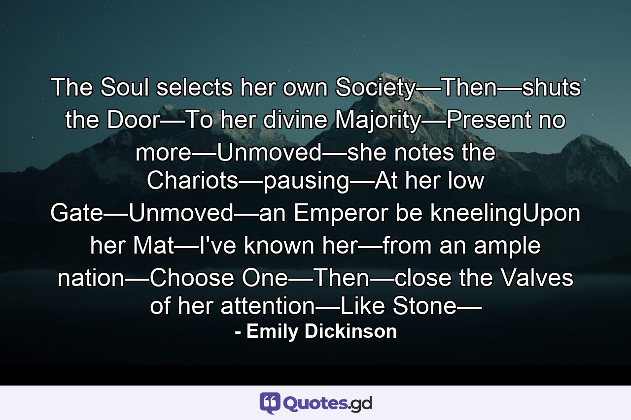 The Soul selects her own Society—Then—shuts the Door—To her divine Majority—Present no more—Unmoved—she notes the Chariots—pausing—At her low Gate—Unmoved—an Emperor be kneelingUpon her Mat—I've known her—from an ample nation—Choose One—Then—close the Valves of her attention—Like Stone— - Quote by Emily Dickinson