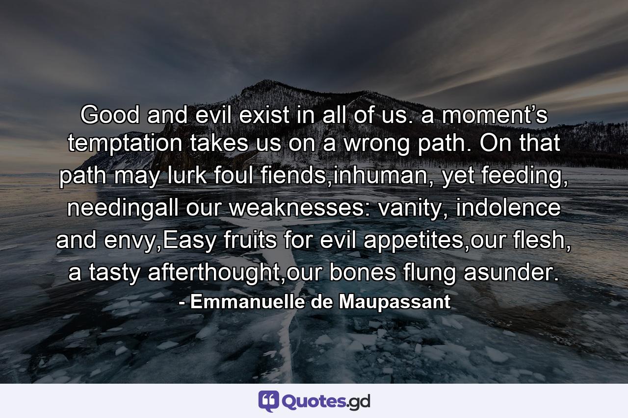 Good and evil exist in all of us. a moment’s temptation takes us on a wrong path. On that path may lurk foul fiends,inhuman, yet feeding, needingall our weaknesses: vanity, indolence and envy,Easy fruits for evil appetites,our flesh, a tasty afterthought,our bones flung asunder. - Quote by Emmanuelle de Maupassant