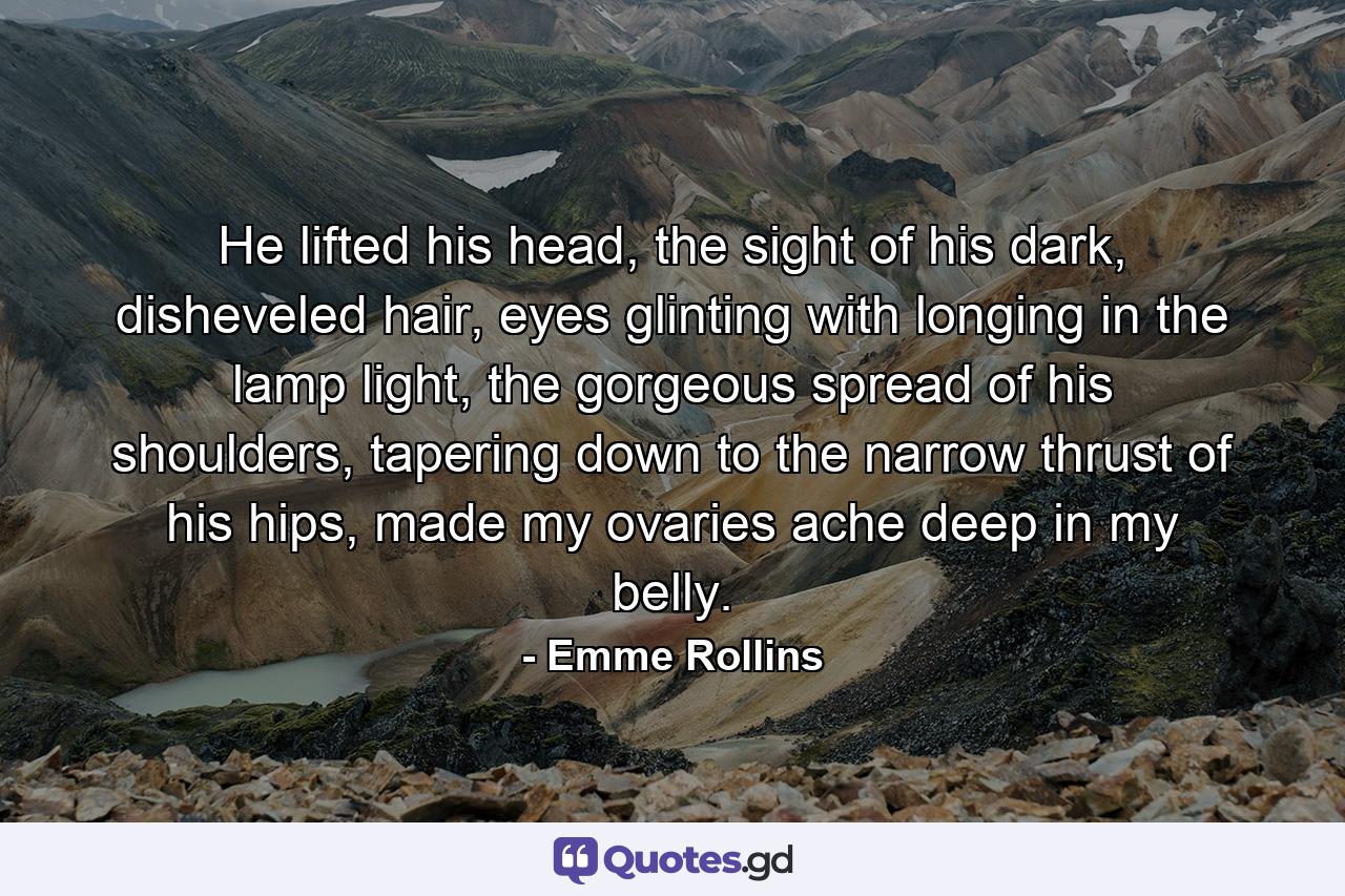 He lifted his head, the sight of his dark, disheveled hair, eyes glinting with longing in the lamp light, the gorgeous spread of his shoulders, tapering down to the narrow thrust of his hips, made my ovaries ache deep in my belly. - Quote by Emme Rollins