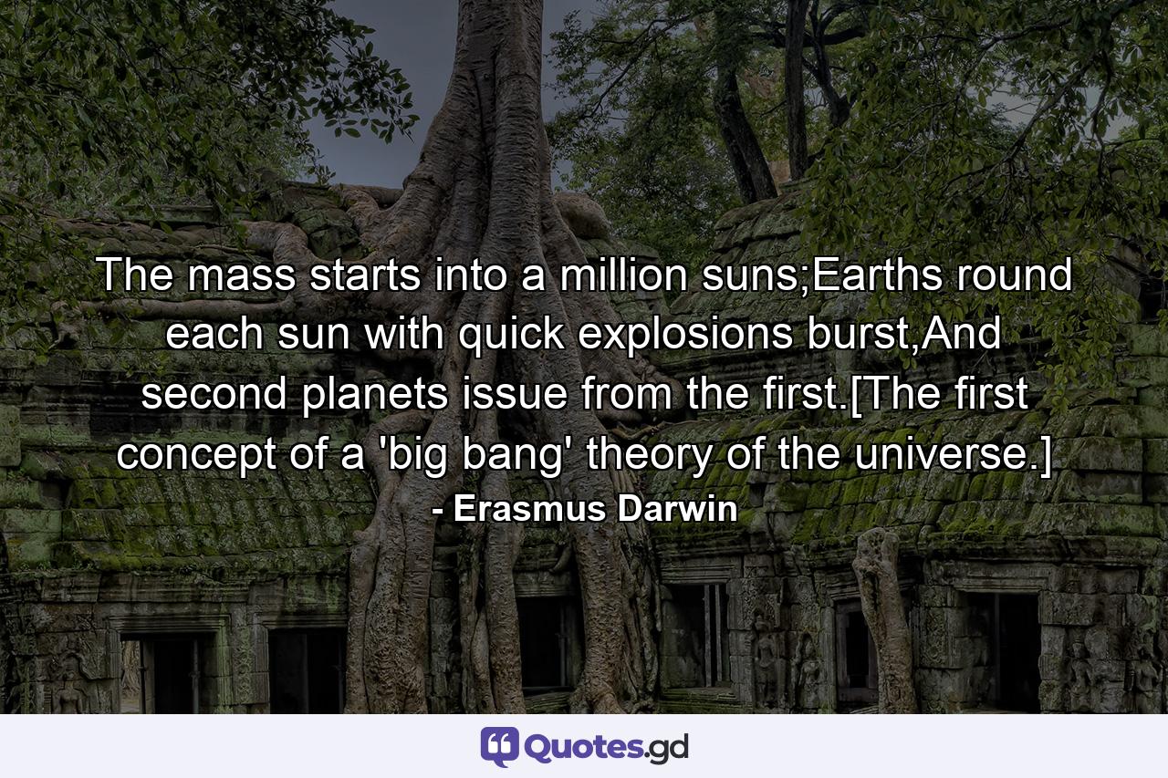 The mass starts into a million suns;Earths round each sun with quick explosions burst,And second planets issue from the first.[The first concept of a 'big bang' theory of the universe.] - Quote by Erasmus Darwin