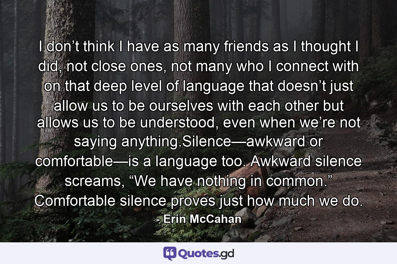 I don’t think I have as many friends as I thought I did, not close ones, not many who I connect with on that deep level of language that doesn’t just allow us to be ourselves with each other but allows us to be understood, even when we’re not saying anything.Silence—awkward or comfortable—is a language too. Awkward silence screams, “We have nothing in common.” Comfortable silence proves just how much we do. - Quote by Erin McCahan