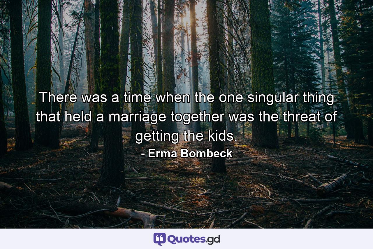 There was a time when the one singular thing that held a marriage together was the threat of getting the kids. - Quote by Erma Bombeck