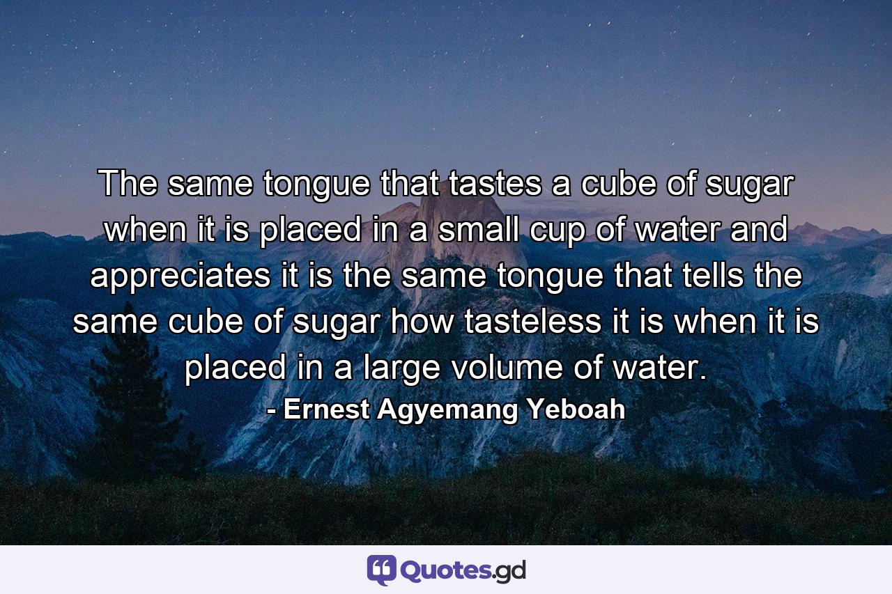 The same tongue that tastes a cube of sugar when it is placed in a small cup of water and appreciates it is the same tongue that tells the same cube of sugar how tasteless it is when it is placed in a large volume of water. - Quote by Ernest Agyemang Yeboah