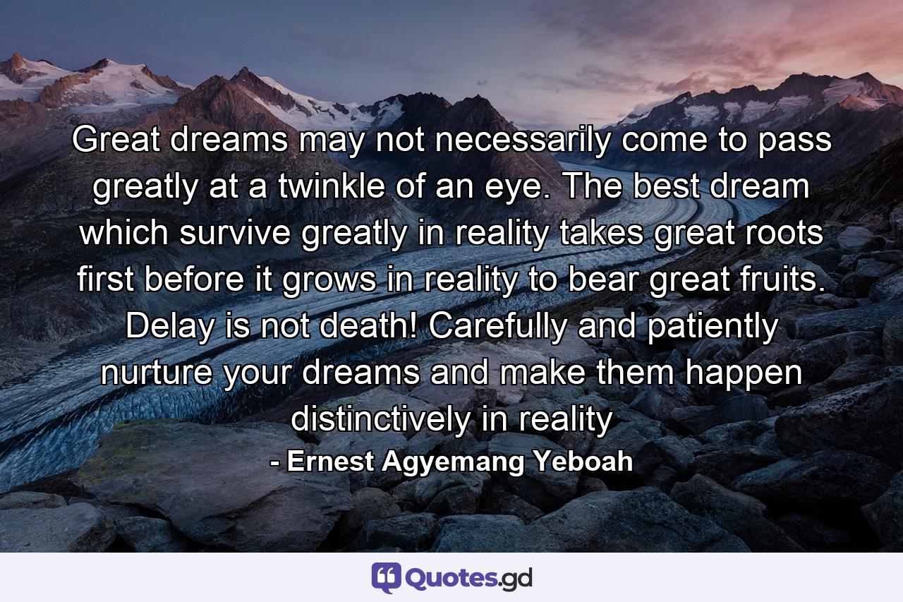 Great dreams may not necessarily come to pass greatly at a twinkle of an eye. The best dream which survive greatly in reality takes great roots first before it grows in reality to bear great fruits. Delay is not death! Carefully and patiently nurture your dreams and make them happen distinctively in reality - Quote by Ernest Agyemang Yeboah