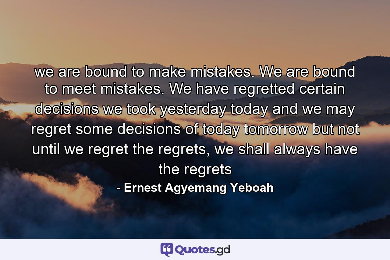 we are bound to make mistakes. We are bound to meet mistakes. We have regretted certain decisions we took yesterday today and we may regret some decisions of today tomorrow but not until we regret the regrets, we shall always have the regrets - Quote by Ernest Agyemang Yeboah