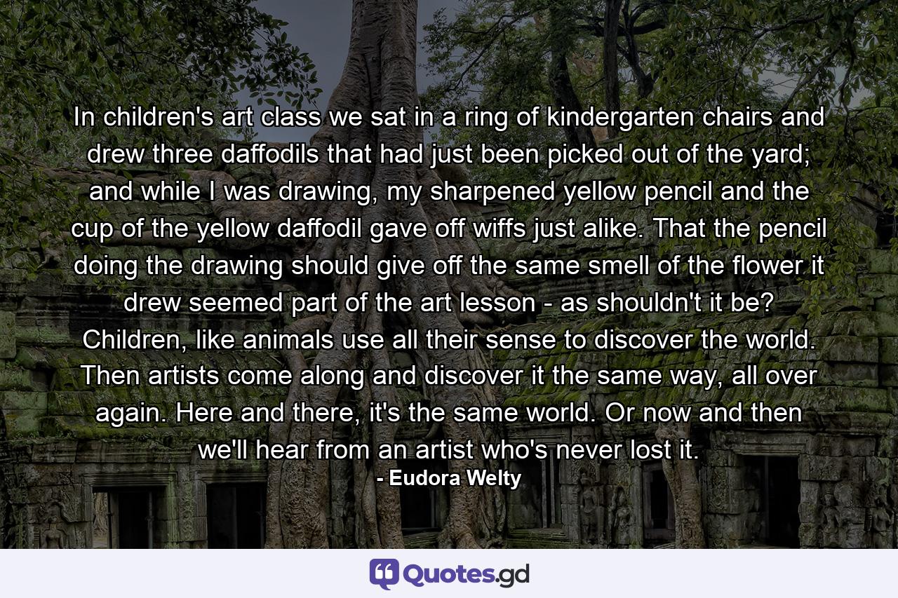 In children's art class we sat in a ring of kindergarten chairs and drew three daffodils that had just been picked out of the yard; and while I was drawing, my sharpened yellow pencil and the cup of the yellow daffodil gave off wiffs just alike. That the pencil doing the drawing should give off the same smell of the flower it drew seemed part of the art lesson - as shouldn't it be? Children, like animals use all their sense to discover the world. Then artists come along and discover it the same way, all over again. Here and there, it's the same world. Or now and then we'll hear from an artist who's never lost it. - Quote by Eudora Welty