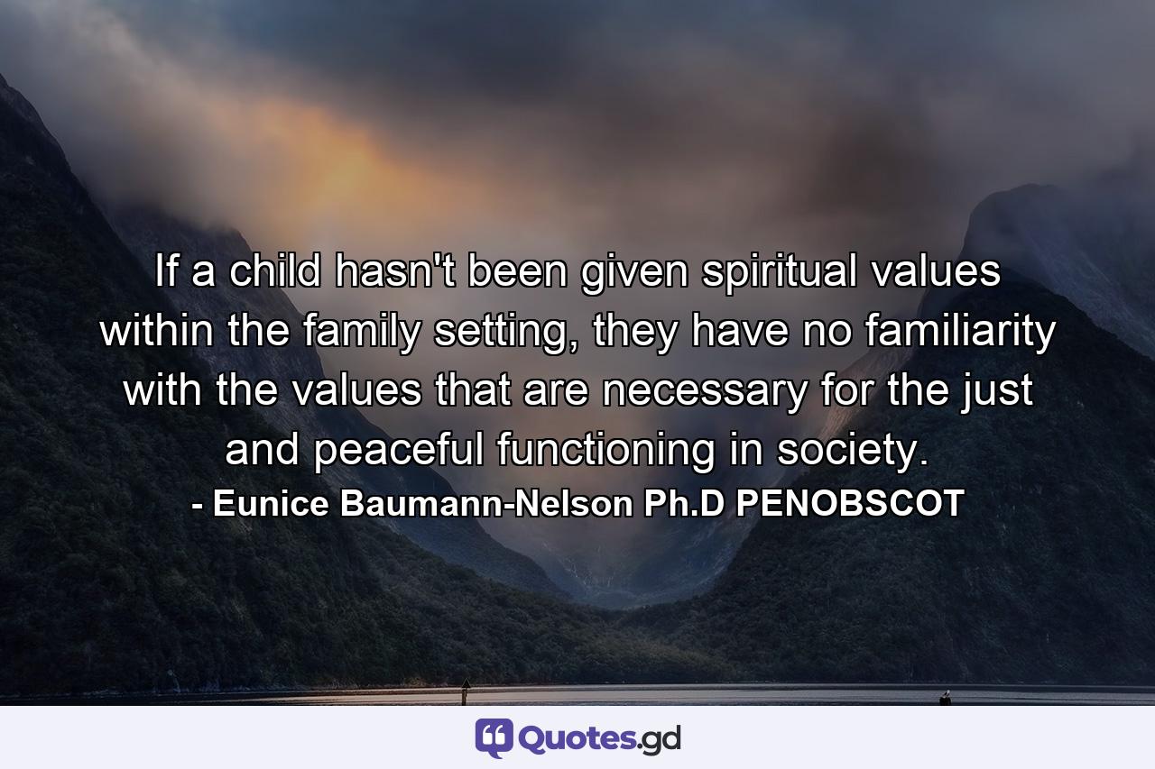 If a child hasn't been given spiritual values within the family setting, they have no familiarity with the values that are necessary for the just and peaceful functioning in society. - Quote by Eunice Baumann-Nelson Ph.D PENOBSCOT