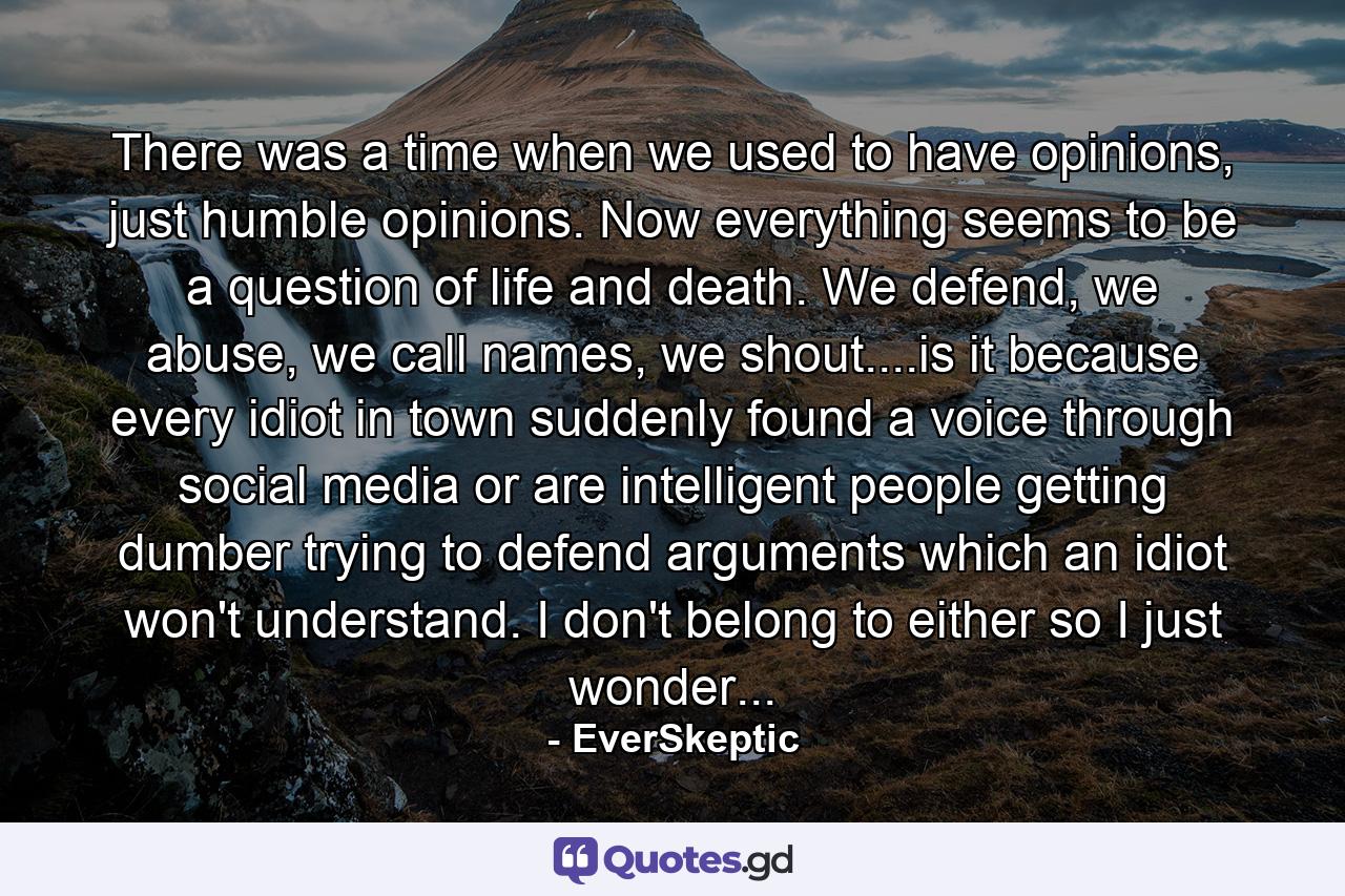 There was a time when we used to have opinions, just humble opinions. Now everything seems to be a question of life and death. We defend, we abuse, we call names, we shout....is it because every idiot in town suddenly found a voice through social media or are intelligent people getting dumber trying to defend arguments which an idiot won't understand. I don't belong to either so I just wonder... - Quote by EverSkeptic