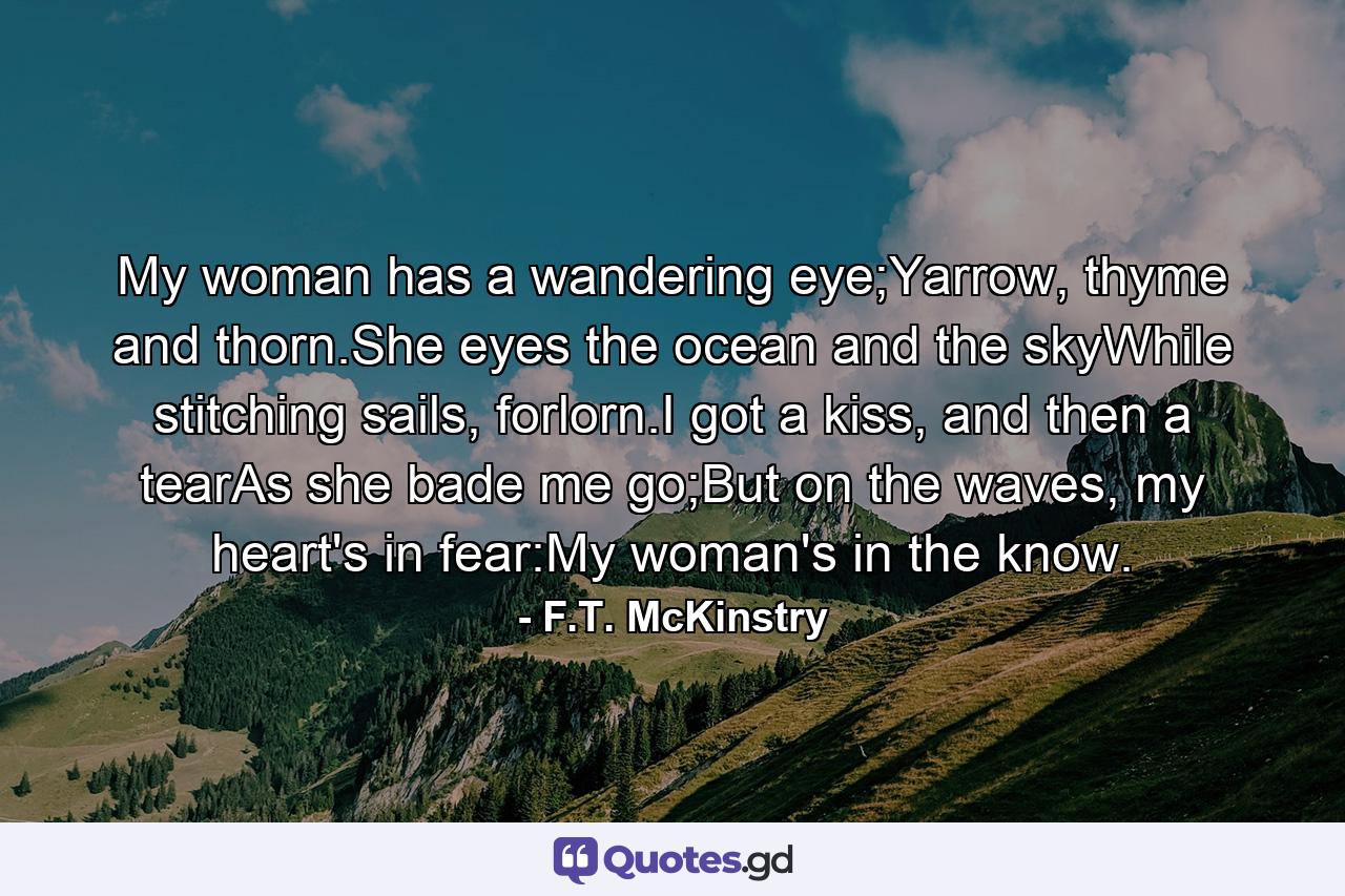 My woman has a wandering eye;Yarrow, thyme and thorn.She eyes the ocean and the skyWhile stitching sails, forlorn.I got a kiss, and then a tearAs she bade me go;But on the waves, my heart's in fear:My woman's in the know. - Quote by F.T. McKinstry