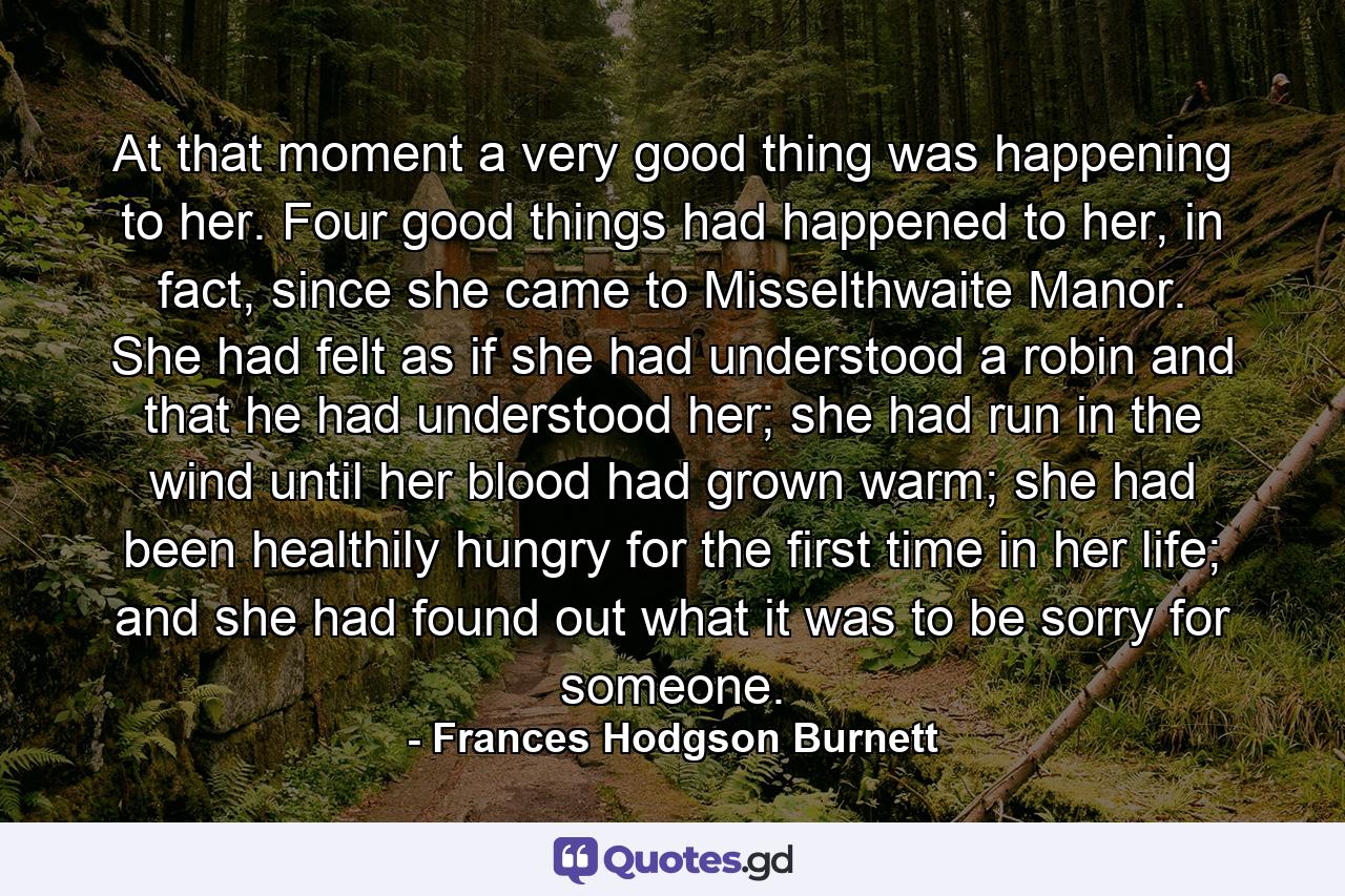 At that moment a very good thing was happening to her. Four good things had happened to her, in fact, since she came to Misselthwaite Manor. She had felt as if she had understood a robin and that he had understood her; she had run in the wind until her blood had grown warm; she had been healthily hungry for the first time in her life; and she had found out what it was to be sorry for someone. - Quote by Frances Hodgson Burnett