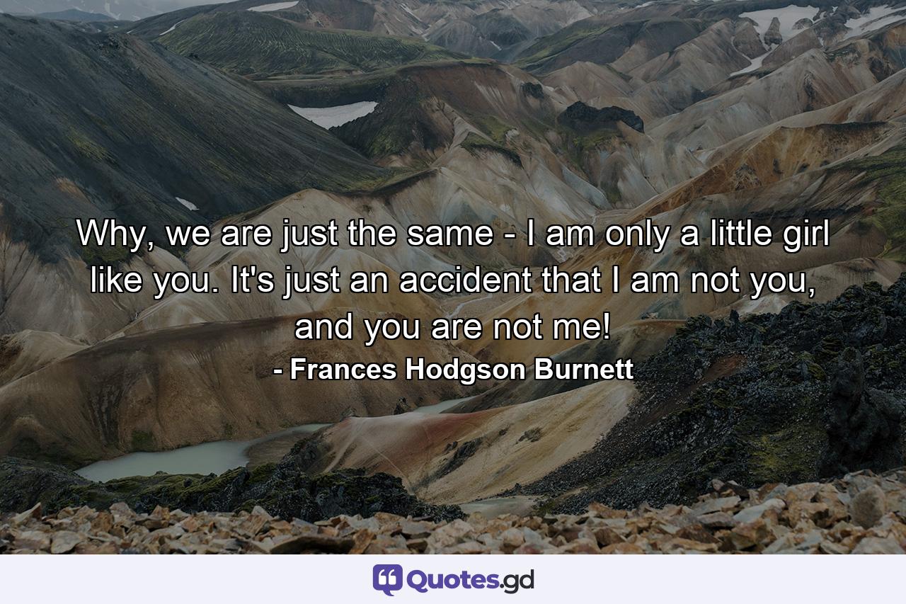 Why, we are just the same - I am only a little girl like you. It's just an accident that I am not you, and you are not me! - Quote by Frances Hodgson Burnett