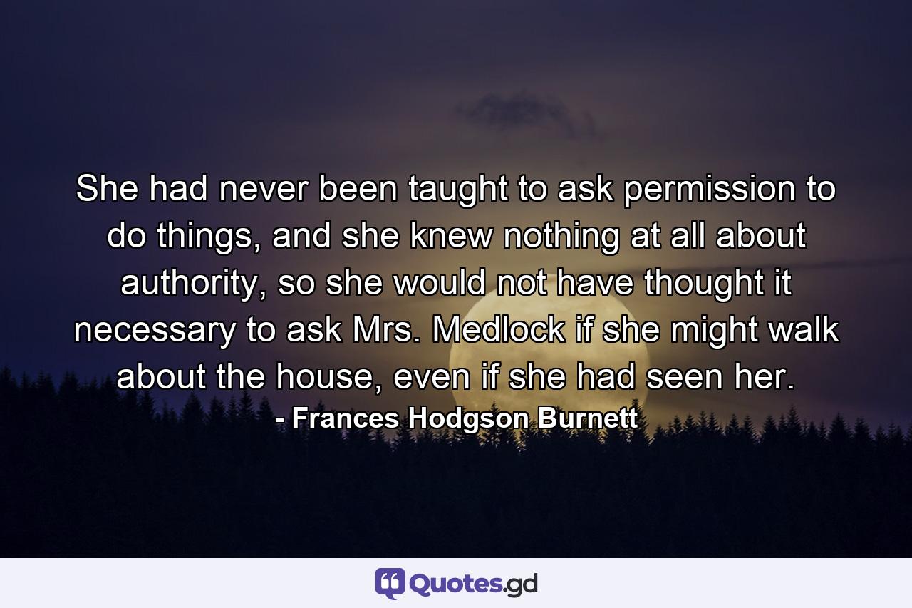 She had never been taught to ask permission to do things, and she knew nothing at all about authority, so she would not have thought it necessary to ask Mrs. Medlock if she might walk about the house, even if she had seen her. - Quote by Frances Hodgson Burnett