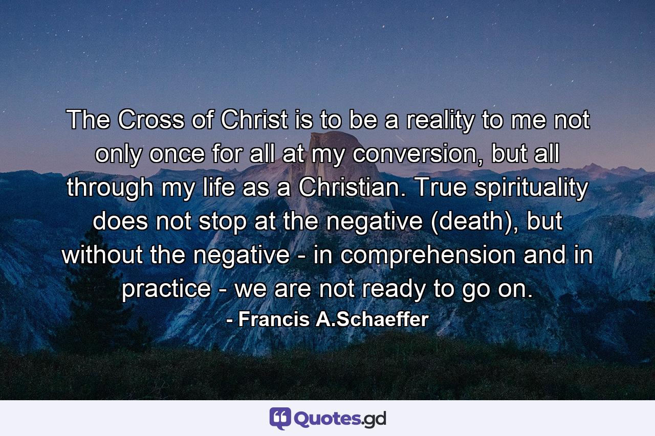 The Cross of Christ is to be a reality to me not only once for all at my conversion, but all through my life as a Christian. True spirituality does not stop at the negative (death), but without the negative - in comprehension and in practice - we are not ready to go on. - Quote by Francis A.Schaeffer