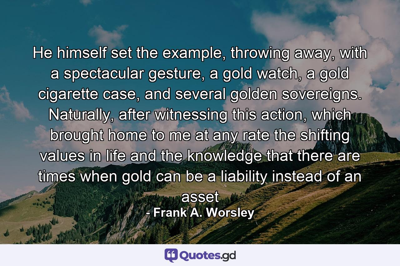 He himself set the example, throwing away, with a spectacular gesture, a gold watch, a gold cigarette case, and several golden sovereigns. Naturally, after witnessing this action, which brought home to me at any rate the shifting values in life and the knowledge that there are times when gold can be a liability instead of an asset - Quote by Frank A. Worsley