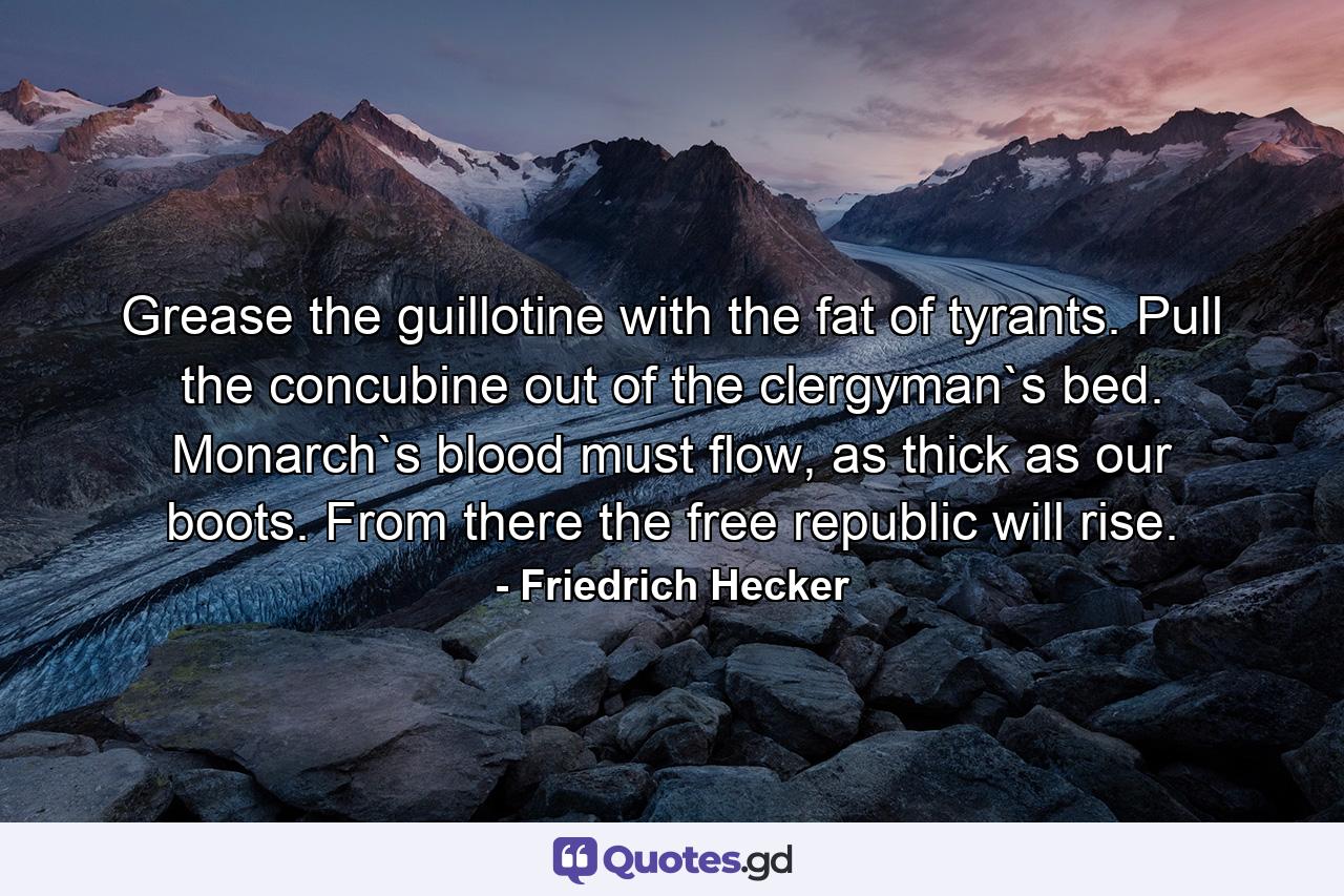 Grease the guillotine with the fat of tyrants. Pull the concubine out of the clergyman`s bed. Monarch`s blood must flow, as thick as our boots. From there the free republic will rise. - Quote by Friedrich Hecker