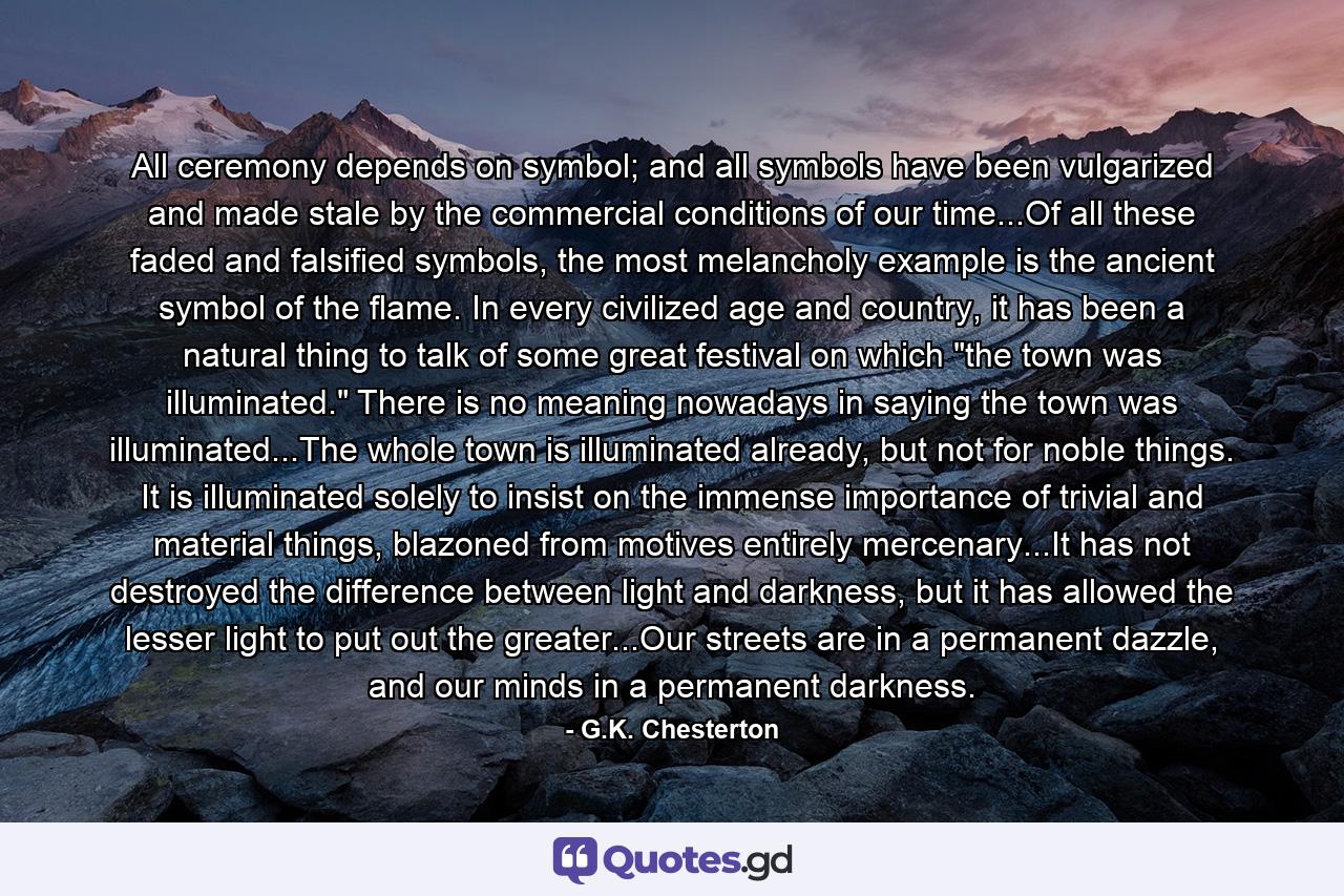 All ceremony depends on symbol; and all symbols have been vulgarized and made stale by the commercial conditions of our time...Of all these faded and falsified symbols, the most melancholy example is the ancient symbol of the flame. In every civilized age and country, it has been a natural thing to talk of some great festival on which 