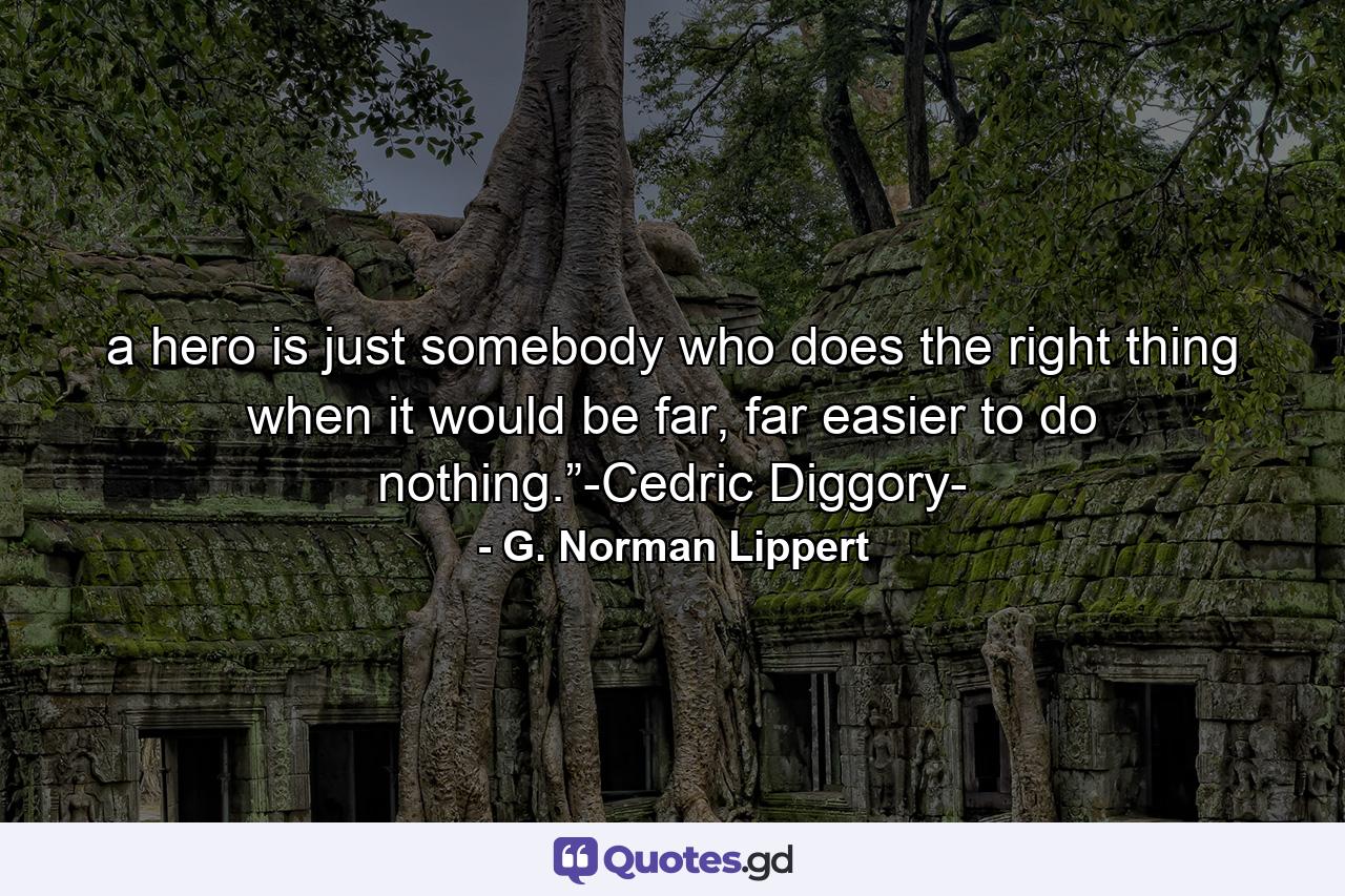 a hero is just somebody who does the right thing when it would be far, far easier to do nothing.”-Cedric Diggory- - Quote by G. Norman Lippert