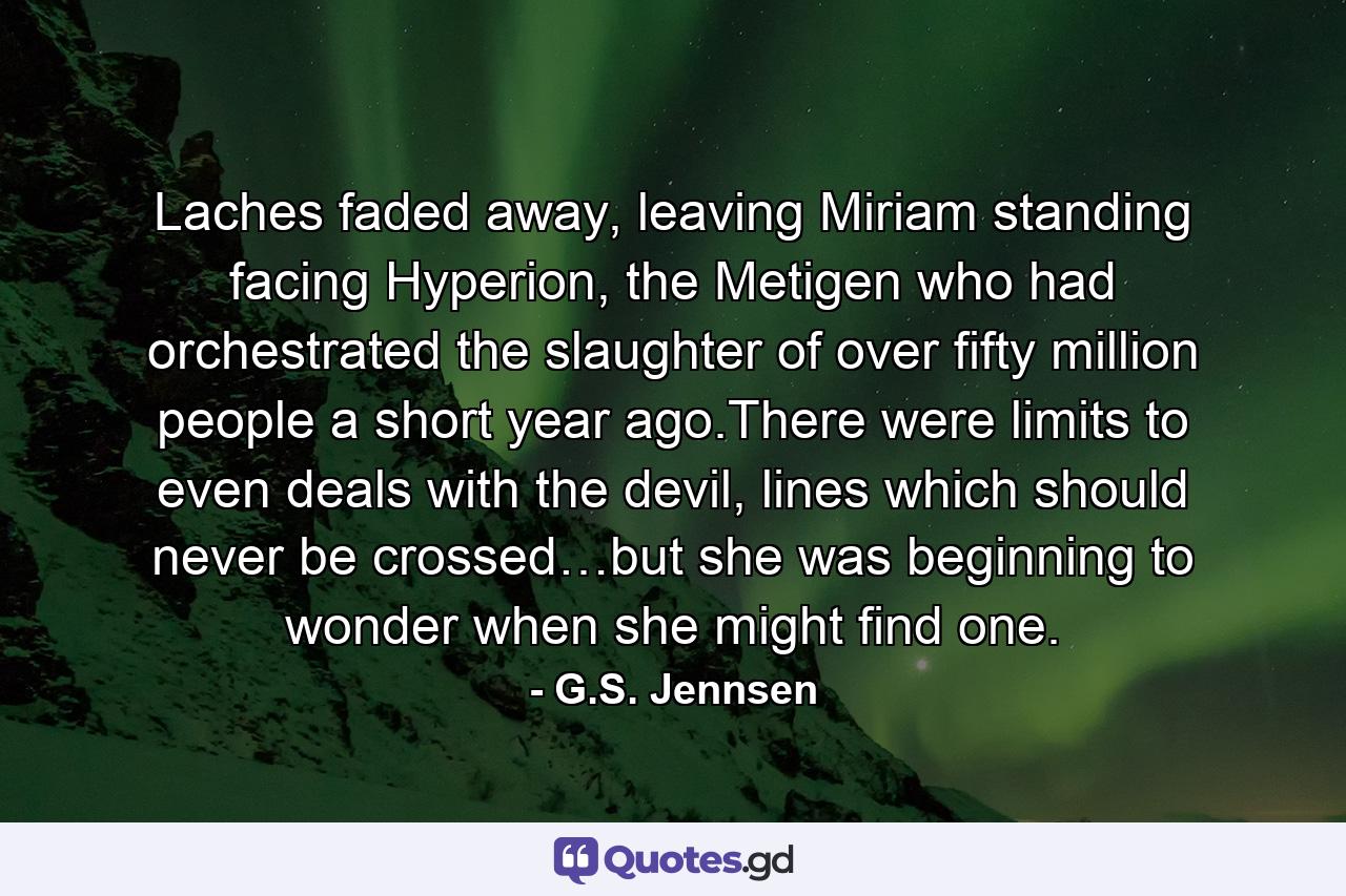 Laches faded away, leaving Miriam standing facing Hyperion, the Metigen who had orchestrated the slaughter of over fifty million people a short year ago.There were limits to even deals with the devil, lines which should never be crossed…but she was beginning to wonder when she might find one. - Quote by G.S. Jennsen