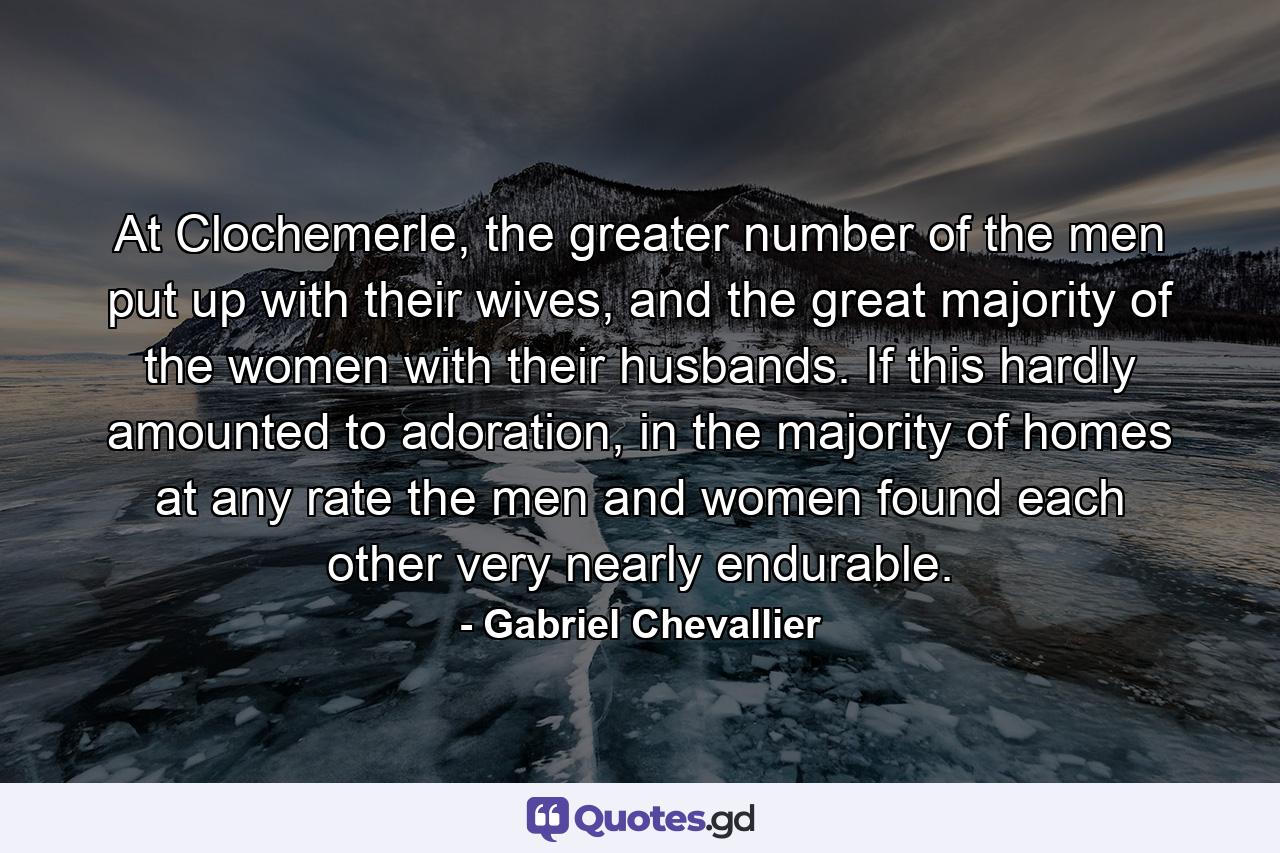 At Clochemerle, the greater number of the men put up with their wives, and the great majority of the women with their husbands. If this hardly amounted to adoration, in the majority of homes at any rate the men and women found each other very nearly endurable. - Quote by Gabriel Chevallier