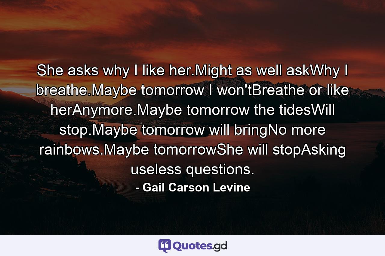 She asks why I like her.Might as well askWhy I breathe.Maybe tomorrow I won'tBreathe or like herAnymore.Maybe tomorrow the tidesWill stop.Maybe tomorrow will bringNo more rainbows.Maybe tomorrowShe will stopAsking useless questions. - Quote by Gail Carson Levine