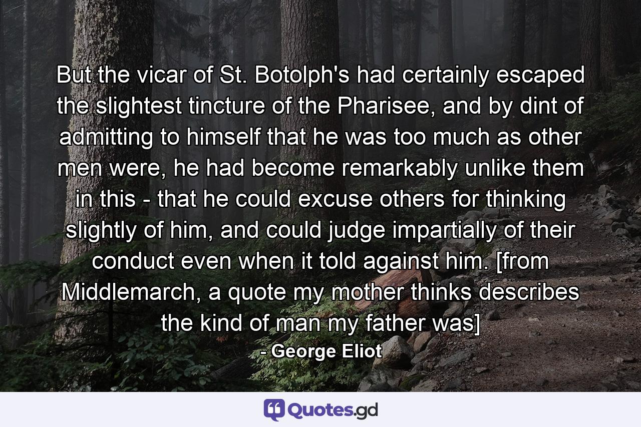 But the vicar of St. Botolph's had certainly escaped the slightest tincture of the Pharisee, and by dint of admitting to himself that he was too much as other men were, he had become remarkably unlike them in this - that he could excuse others for thinking slightly of him, and could judge impartially of their conduct even when it told against him. [from Middlemarch, a quote my mother thinks describes the kind of man my father was] - Quote by George Eliot