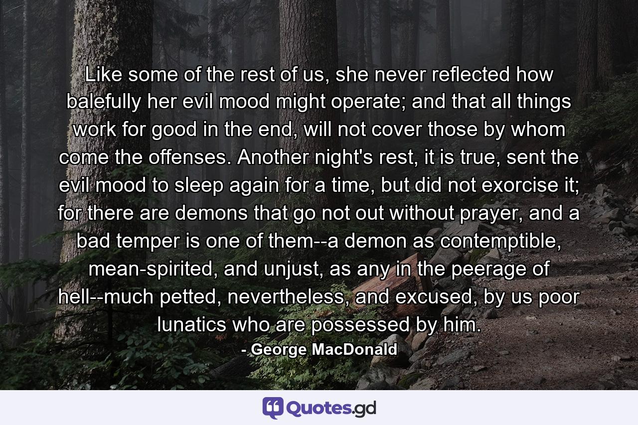 Like some of the rest of us, she never reflected how balefully her evil mood might operate; and that all things work for good in the end, will not cover those by whom come the offenses. Another night's rest, it is true, sent the evil mood to sleep again for a time, but did not exorcise it; for there are demons that go not out without prayer, and a bad temper is one of them--a demon as contemptible, mean-spirited, and unjust, as any in the peerage of hell--much petted, nevertheless, and excused, by us poor lunatics who are possessed by him. - Quote by George MacDonald