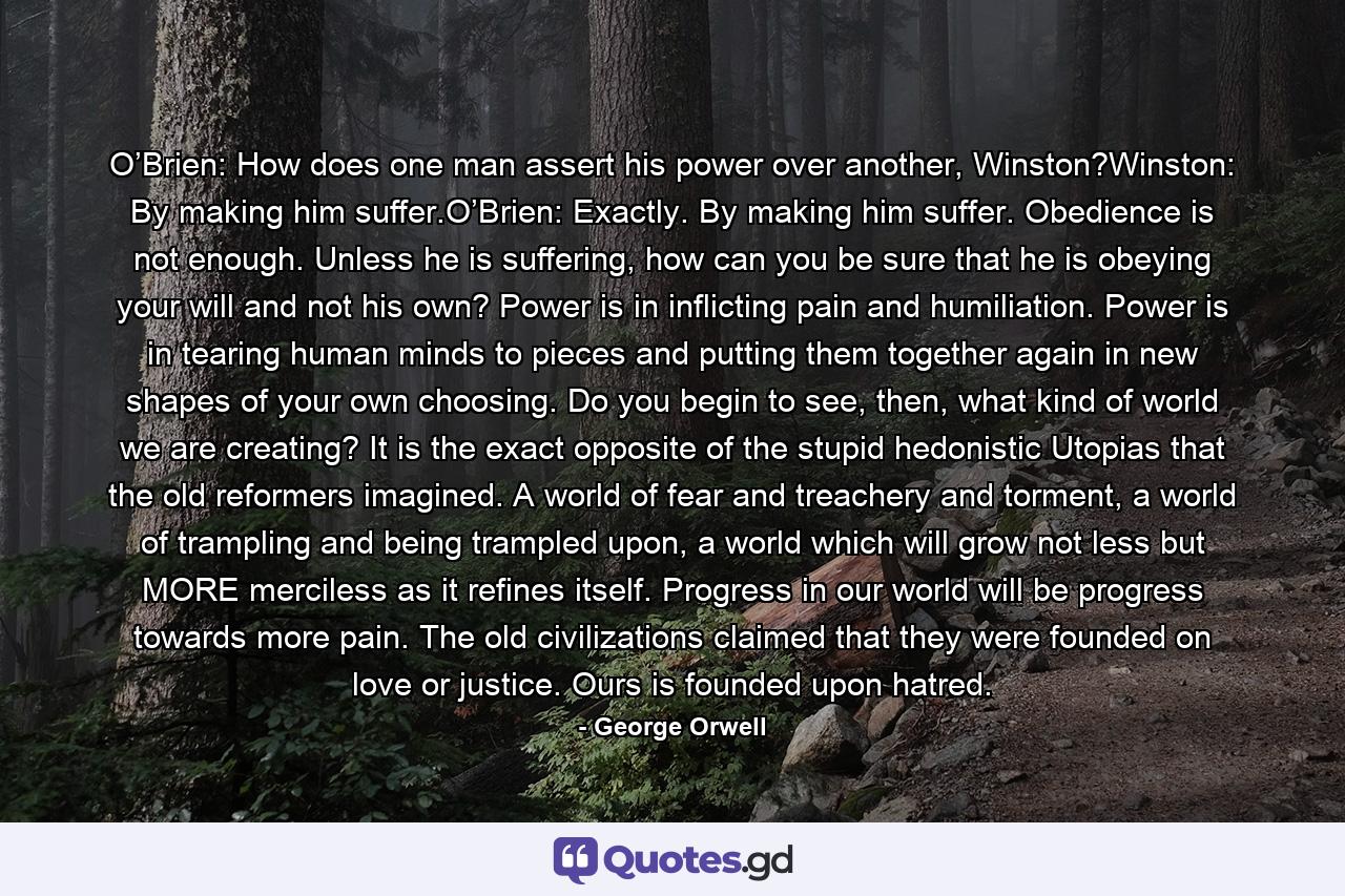 O’Brien: How does one man assert his power over another, Winston?Winston: By making him suffer.O’Brien: Exactly. By making him suffer. Obedience is not enough. Unless he is suffering, how can you be sure that he is obeying your will and not his own? Power is in inflicting pain and humiliation. Power is in tearing human minds to pieces and putting them together again in new shapes of your own choosing. Do you begin to see, then, what kind of world we are creating? It is the exact opposite of the stupid hedonistic Utopias that the old reformers imagined. A world of fear and treachery and torment, a world of trampling and being trampled upon, a world which will grow not less but MORE merciless as it refines itself. Progress in our world will be progress towards more pain. The old civilizations claimed that they were founded on love or justice. Ours is founded upon hatred. - Quote by George Orwell