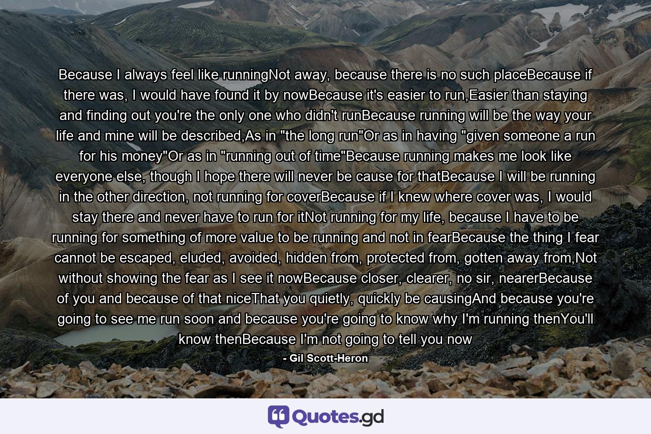 Because I always feel like runningNot away, because there is no such placeBecause if there was, I would have found it by nowBecause it's easier to run,Easier than staying and finding out you're the only one who didn't runBecause running will be the way your life and mine will be described,As in 