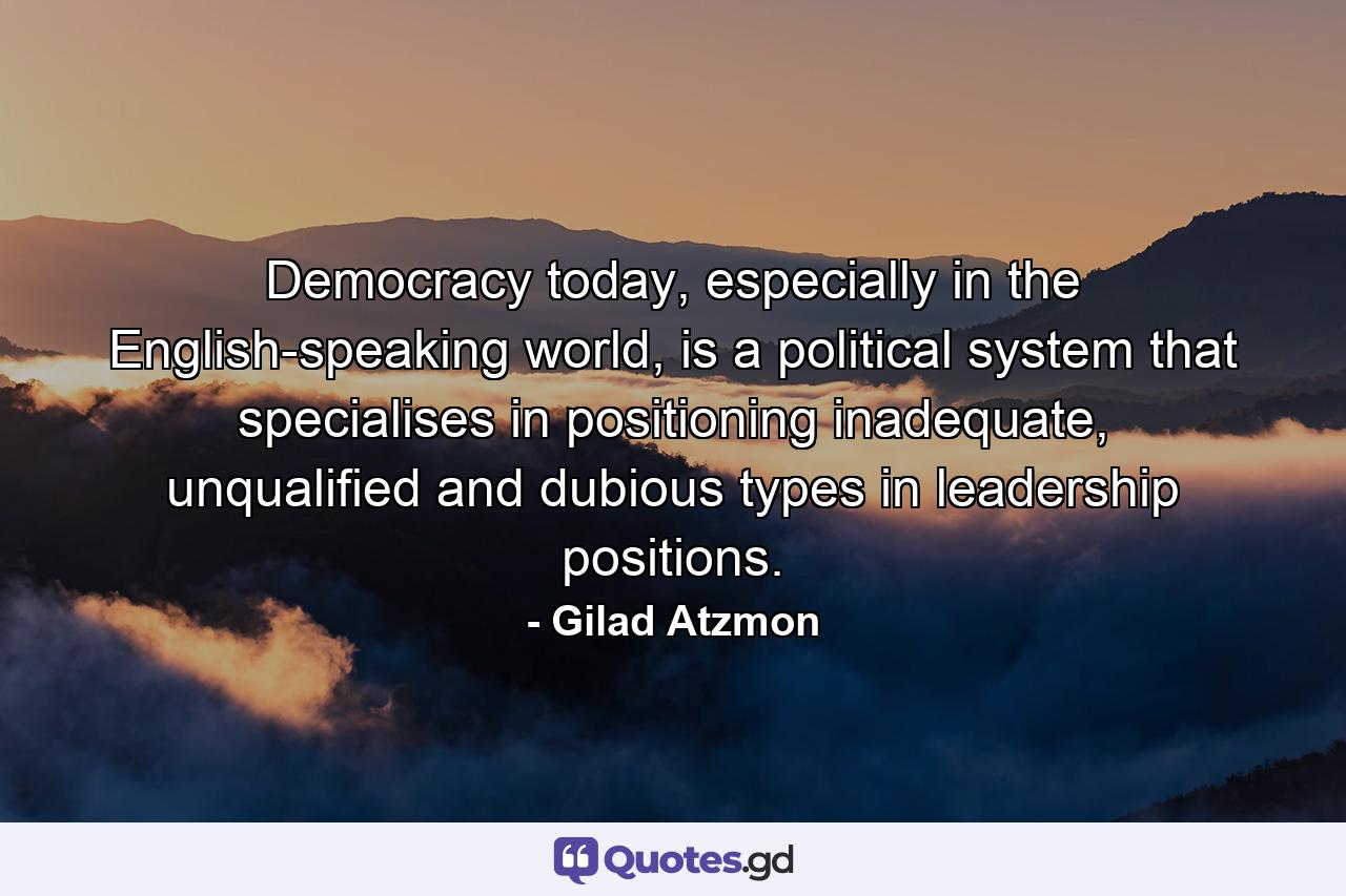 Democracy today, especially in the English-speaking world, is a political system that specialises in positioning inadequate, unqualified and dubious types in leadership positions. - Quote by Gilad Atzmon