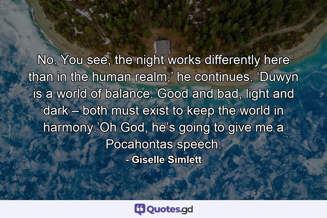 No. You see, the night works differently here than in the human realm,’ he continues. ‘Duwyn is a world of balance. Good and bad, light and dark – both must exist to keep the world in harmony.’Oh God, he’s going to give me a Pocahontas speech. - Quote by Giselle Simlett