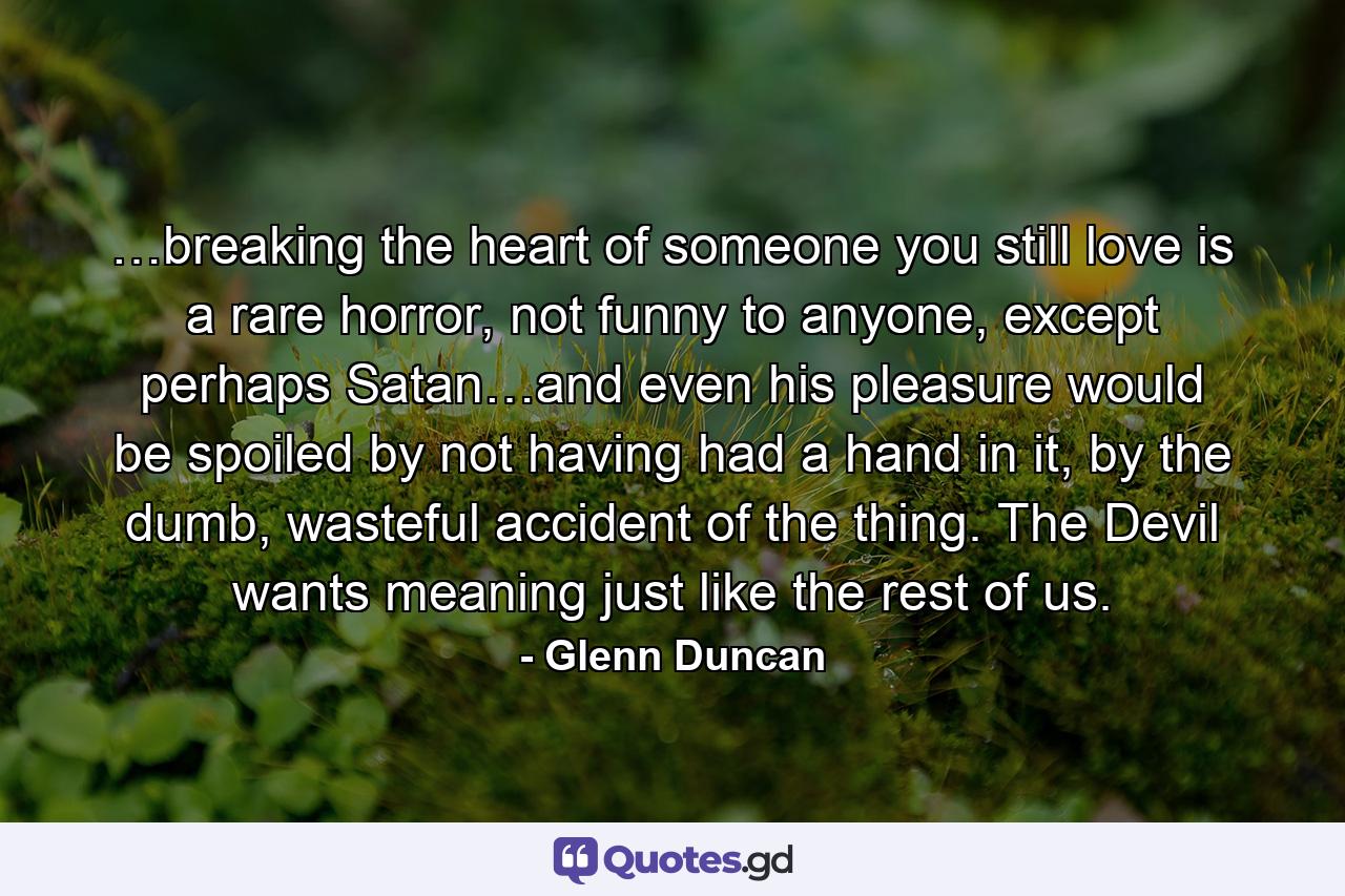 …breaking the heart of someone you still love is a rare horror, not funny to anyone, except perhaps Satan…and even his pleasure would be spoiled by not having had a hand in it, by the dumb, wasteful accident of the thing. The Devil wants meaning just like the rest of us. - Quote by Glenn Duncan