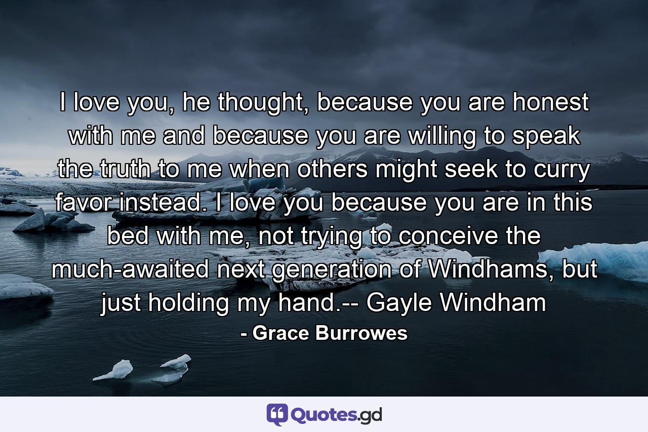 I love you, he thought, because you are honest with me and because you are willing to speak the truth to me when others might seek to curry favor instead. I love you because you are in this bed with me, not trying to conceive the much-awaited next generation of Windhams, but just holding my hand.-- Gayle Windham - Quote by Grace Burrowes