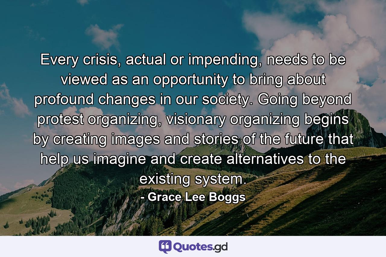 Every crisis, actual or impending, needs to be viewed as an opportunity to bring about profound changes in our society. Going beyond protest organizing, visionary organizing begins by creating images and stories of the future that help us imagine and create alternatives to the existing system. - Quote by Grace Lee Boggs