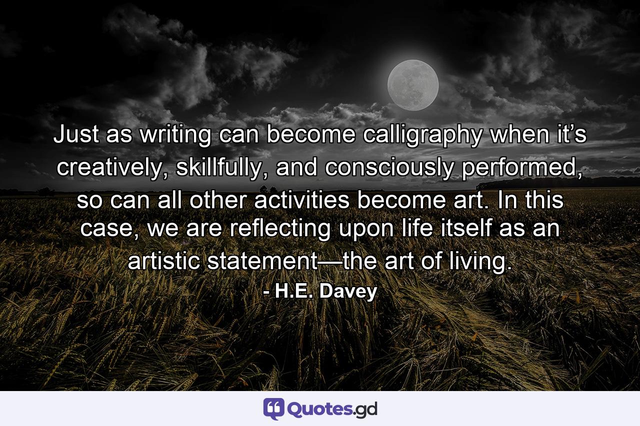 Just as writing can become calligraphy when it’s creatively, skillfully, and consciously performed, so can all other activities become art. In this case, we are reflecting upon life itself as an artistic statement—the art of living. - Quote by H.E. Davey