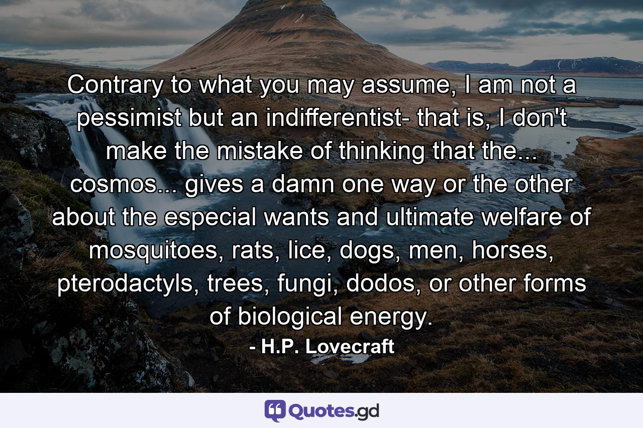 Contrary to what you may assume, I am not a pessimist but an indifferentist- that is, I don't make the mistake of thinking that the... cosmos... gives a damn one way or the other about the especial wants and ultimate welfare of mosquitoes, rats, lice, dogs, men, horses, pterodactyls, trees, fungi, dodos, or other forms of biological energy. - Quote by H.P. Lovecraft
