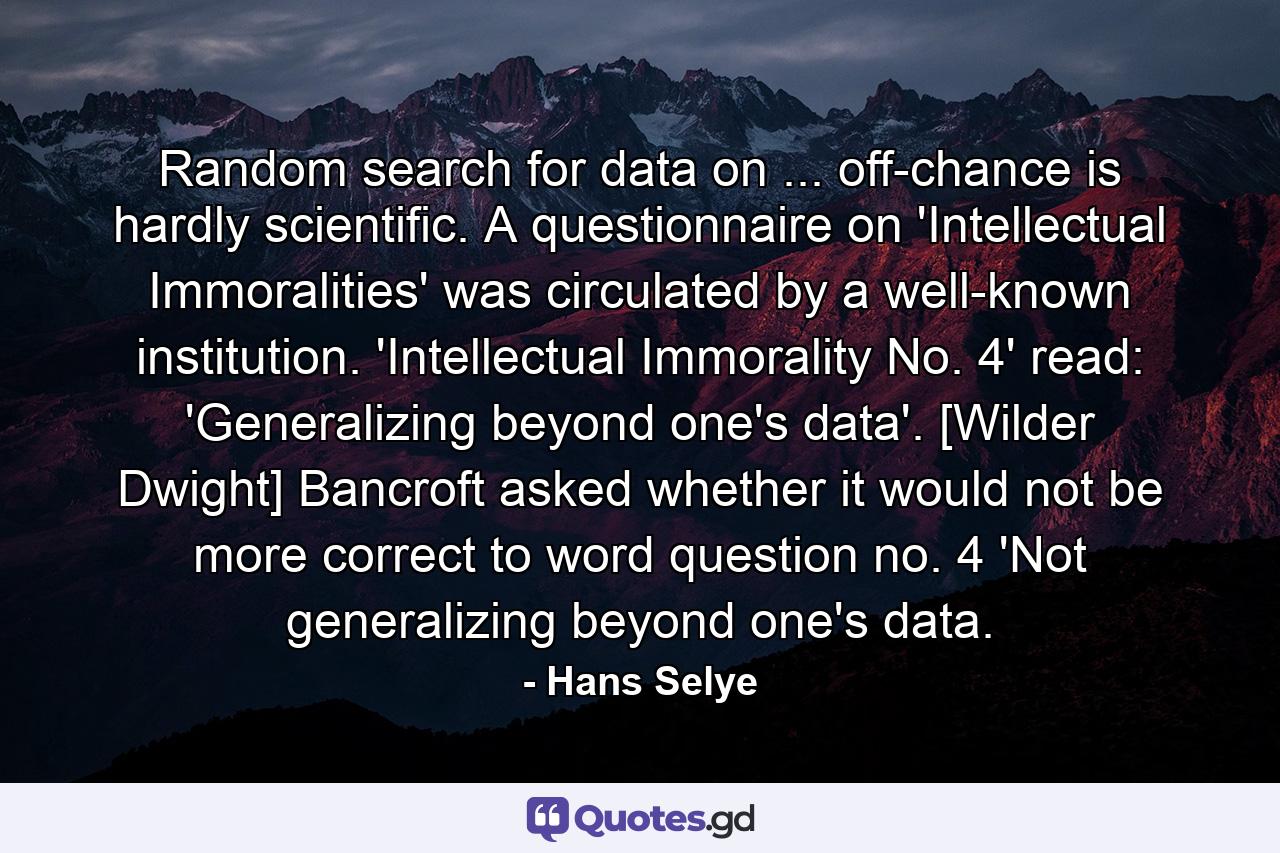 Random search for data on ... off-chance is hardly scientific. A questionnaire on 'Intellectual Immoralities' was circulated by a well-known institution. 'Intellectual Immorality No. 4' read: 'Generalizing beyond one's data'. [Wilder Dwight] Bancroft asked whether it would not be more correct to word question no. 4 'Not generalizing beyond one's data. - Quote by Hans Selye