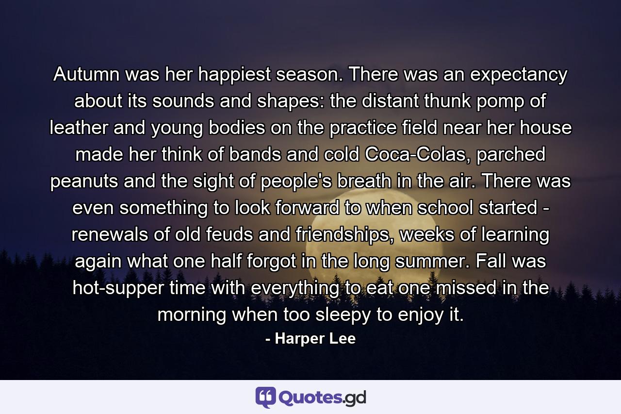 Autumn was her happiest season. There was an expectancy about its sounds and shapes: the distant thunk pomp of leather and young bodies on the practice field near her house made her think of bands and cold Coca-Colas, parched peanuts and the sight of people's breath in the air. There was even something to look forward to when school started - renewals of old feuds and friendships, weeks of learning again what one half forgot in the long summer. Fall was hot-supper time with everything to eat one missed in the morning when too sleepy to enjoy it. - Quote by Harper Lee