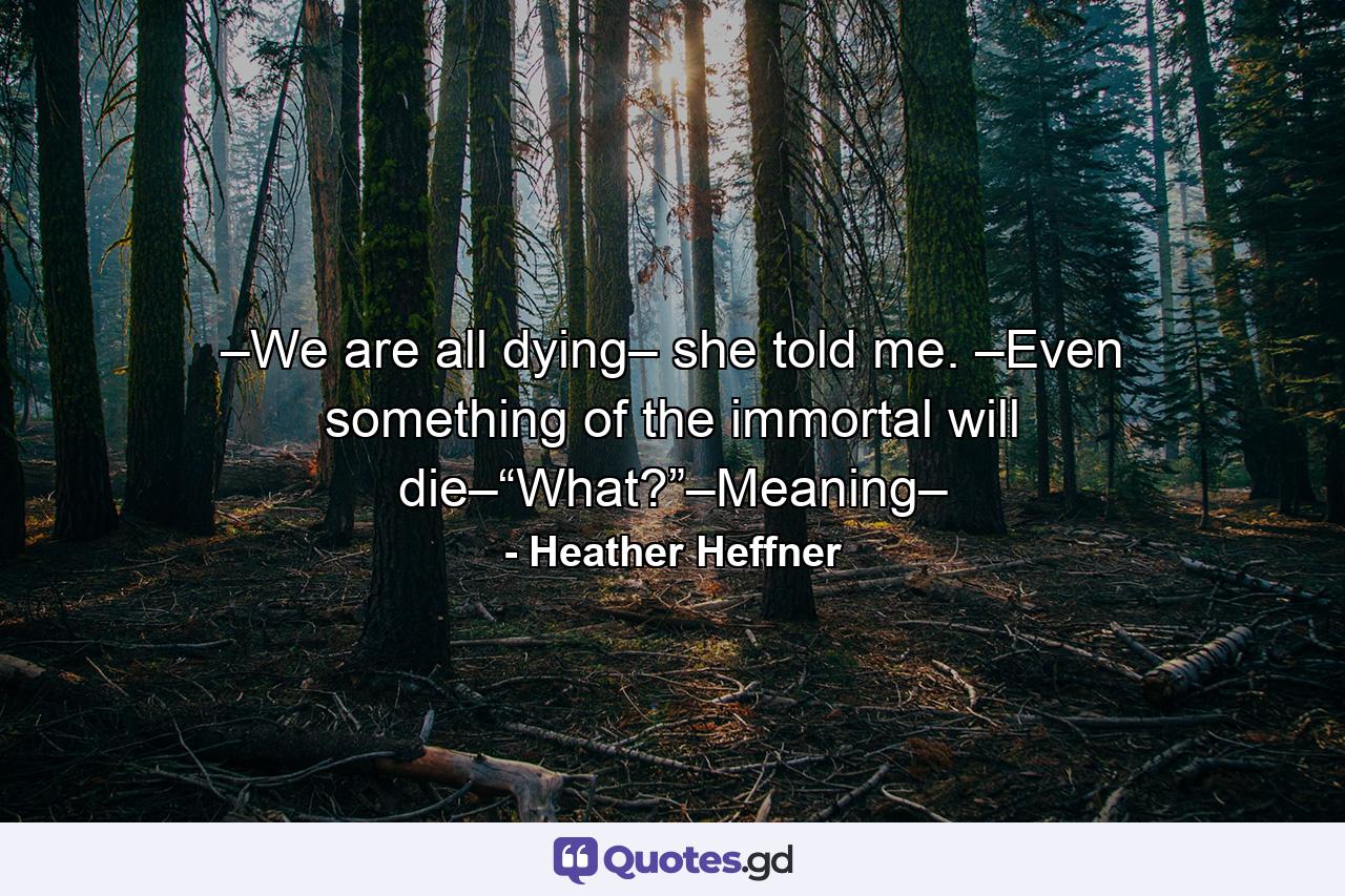 –We are all dying– she told me. –Even something of the immortal will die–“What?”–Meaning– - Quote by Heather Heffner