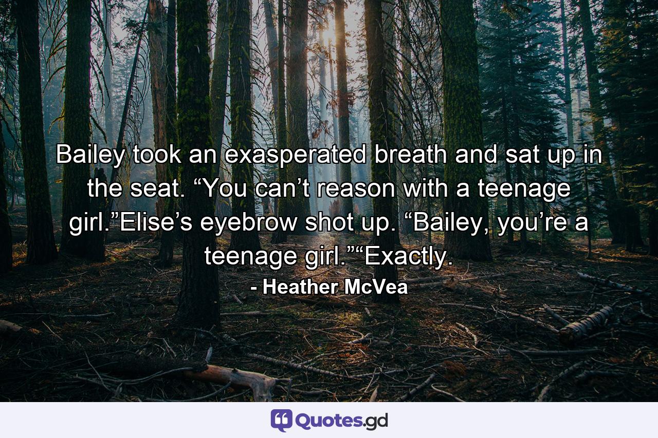 Bailey took an exasperated breath and sat up in the seat. “You can’t reason with a teenage girl.”Elise’s eyebrow shot up. “Bailey, you’re a teenage girl.”“Exactly. - Quote by Heather McVea