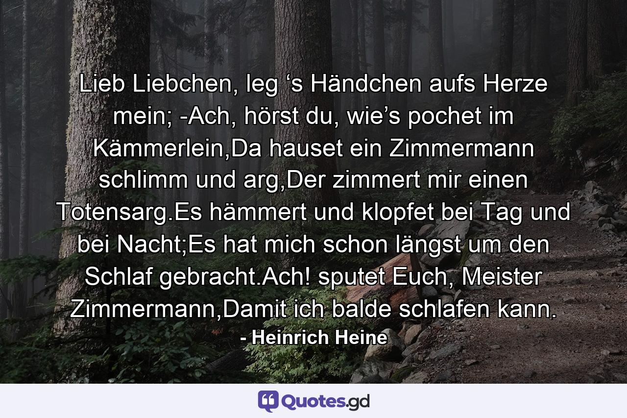 Lieb Liebchen, leg ‘s Händchen aufs Herze mein; -Ach, hörst du, wie’s pochet im Kämmerlein,Da hauset ein Zimmermann schlimm und arg,Der zimmert mir einen Totensarg.Es hämmert und klopfet bei Tag und bei Nacht;Es hat mich schon längst um den Schlaf gebracht.Ach! sputet Euch, Meister Zimmermann,Damit ich balde schlafen kann. - Quote by Heinrich Heine