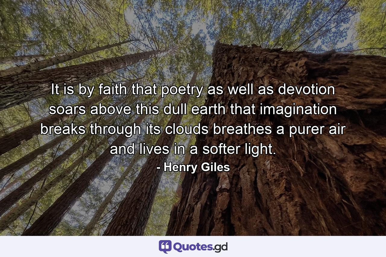 It is by faith that poetry  as well as devotion  soars above this dull earth  that imagination breaks through its clouds  breathes a purer air  and lives in a softer light. - Quote by Henry Giles