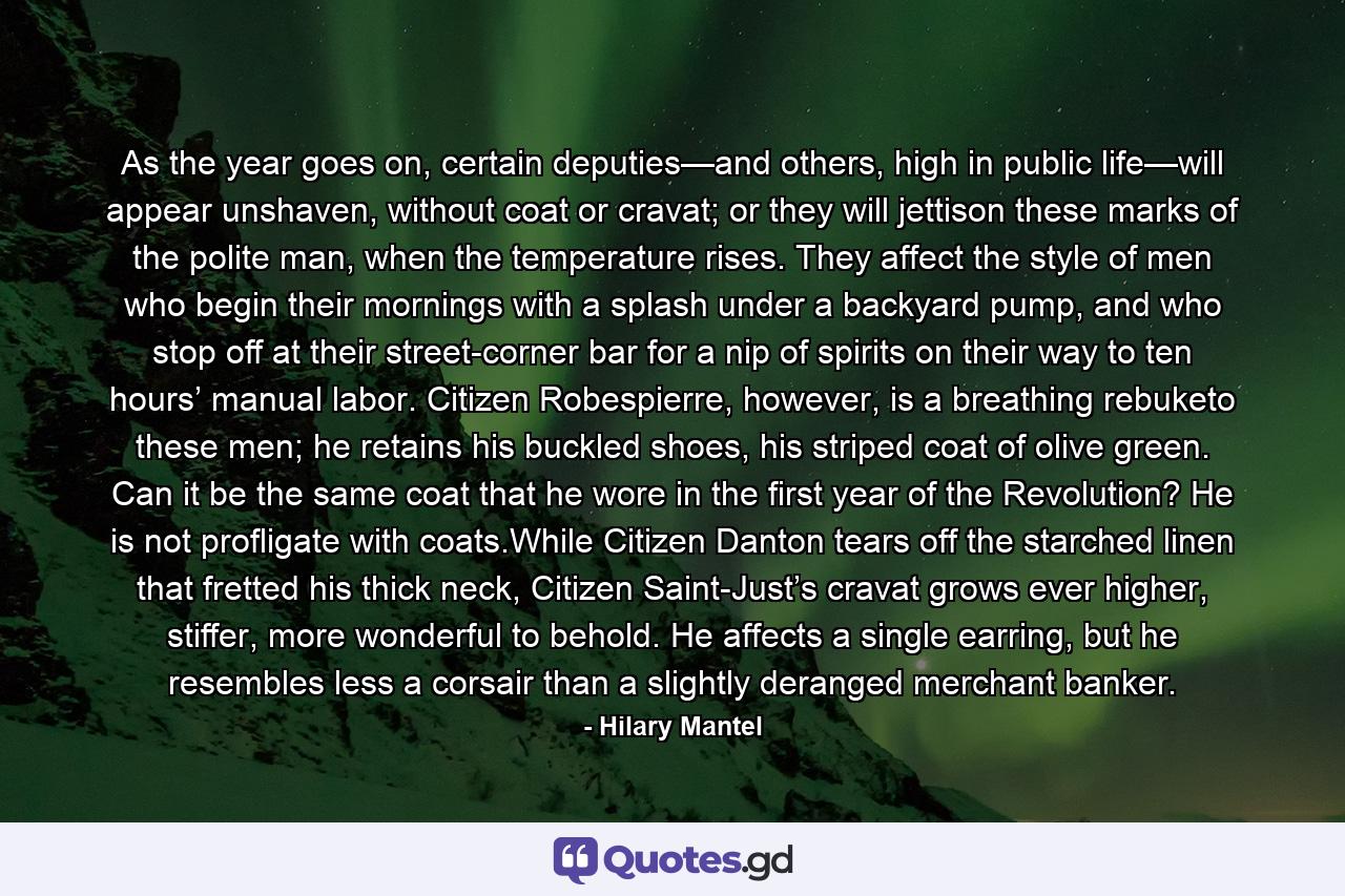 As the year goes on, certain deputies—and others, high in public life—will appear unshaven, without coat or cravat; or they will jettison these marks of the polite man, when the temperature rises. They affect the style of men who begin their mornings with a splash under a backyard pump, and who stop off at their street-corner bar for a nip of spirits on their way to ten hours’ manual labor. Citizen Robespierre, however, is a breathing rebuketo these men; he retains his buckled shoes, his striped coat of olive green. Can it be the same coat that he wore in the first year of the Revolution? He is not profligate with coats.While Citizen Danton tears off the starched linen that fretted his thick neck, Citizen Saint-Just’s cravat grows ever higher, stiffer, more wonderful to behold. He affects a single earring, but he resembles less a corsair than a slightly deranged merchant banker. - Quote by Hilary Mantel