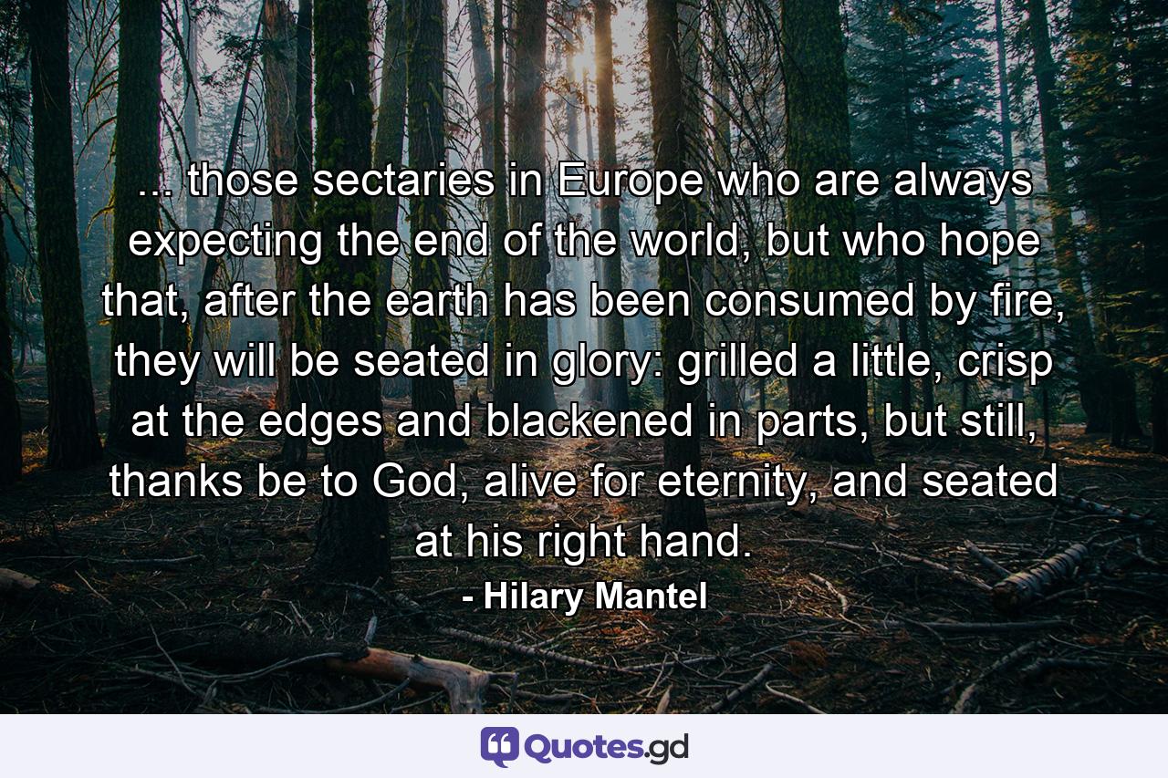 ... those sectaries in Europe who are always expecting the end of the world, but who hope that, after the earth has been consumed by fire, they will be seated in glory: grilled a little, crisp at the edges and blackened in parts, but still, thanks be to God, alive for eternity, and seated at his right hand. - Quote by Hilary Mantel