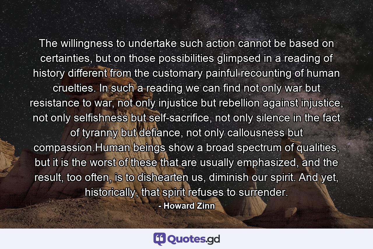 The willingness to undertake such action cannot be based on certainties, but on those possibilities glimpsed in a reading of history different from the customary painful recounting of human cruelties. In such a reading we can find not only war but resistance to war, not only injustice but rebellion against injustice, not only selfishness but self-sacrifice, not only silence in the fact of tyranny but defiance, not only callousness but compassion.Human beings show a broad spectrum of qualities, but it is the worst of these that are usually emphasized, and the result, too often, is to dishearten us, diminish our spirit. And yet, historically, that spirit refuses to surrender. - Quote by Howard Zinn